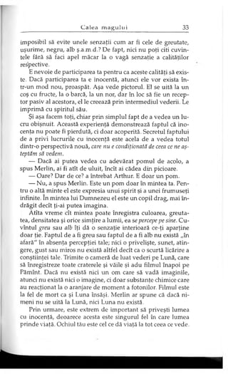 imposibil să evite unele senzaţii cum ar fi cele de greutate,
uşurime, negru, alb ş.a.m.d.? De fapt, nici nu poţi citi cuvin­
tele fără să faci apel măcar la o vagă senzaţie a calităţilor
respective.
E nevoie de participarea ta pentru ca aceste calităţi să exis­
te. Dacă participarea ta e inocentă, atunci ele vor exista în­
tr-un mod nou, proaspăt. Aşa vede pictorul. El se uită la un
coş cu fructe, la o barcă, la un nor, dar în loc să fie un recep­
tor pasiv al acestora, el le creează prin intermediul vederii. Le
imprimă cu spiritul său.
Şi aşa facem toţi, chiar prin simplul fapt de a vedea un lu­
cru obişnuit. Această experienţă demonstrează faptul că ino­
cenţa nu poate fi pierdută, ci doar acoperită. Secretul faptului
de a privi lucrurile cu inocenţă este acela de a vedea totul
dintr-o perspectivă nouă, care nu e condiţionată de ceea ce ne aş­
teptăm să vedem.
— Dacă ai putea vedea cu adevărat pomul de acolo, a
spus Merlin, ai fi atît de uluit, încît ai cădea din picioare.
— Oare? Dar de ce? a întrebat Arthur. E doar un pom.
— Nu, a spus Merlin. Este un pom doar în mintea ta. Pen­
tru o altă minte el este expresia unui spirit şi a unei frumuseţi
infinite. în mintea lui Dumnezeu el este un copil drag, mai în­
drăgit decît ţi-ai putea imagina.
Atîta vreme cît mintea poate înregistra culoarea, greuta­
tea, densitatea şi orice simţire a lumii, ea se percepe pe sine. Cu­
vîntul greu sau alb îţi dă o senzaţie interioară ce-ţi aparţine
doar ţie. Faptul de a fi greu sau faptul de a fi alb nu există „în
afară" în absenţa percepţiei tale; nici o privelişte, sunet, atin­
gere, gust sau miros nu există altfel decît ca o scurtă licărire a
conştiinţei tale. Trimite o cameră de luat vederi pe Lună, care
să înregistreze toate craterele şi văile şi adu filmul înapoi pe
Pămînt. Dacă nu există nici un om care să vadă imaginile,
atunci nu există nici o imagine, ci doar substanţe chimice care
au reacţionat la o aranjare de moment a fotonilor. Filmul este
la fel de mort ca şi Luna însăşi. Merlin ar spune că dacă ni­
meni nu se uită la Lună, nici Luna nu există.
Prin urmare, este extrem de important să priveşti lumea
cu inocenţă, deoarece acesta este singurul fel în care lumea
prinde viaţă. Ochiul tău este cel ce dă viaţă la tot ceea ce vede.
 