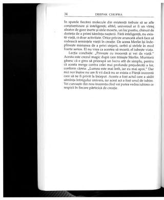 In spatele fiecărei molecule din existenţă trebuie să se afle
conştientizare şi inteligenţă; altfel, universul ar fi un vîrtej
aleator de gaze inerte şi stele moarte, un loc pustiu, chinuit de
dorinţa de a primi sămînţa naşterii. Fără inteligenţă, nu exis­
tă viaţă, ci doar activitate. Orice privire aruncată afară face să
rodească seminţele vieţii în creaţie. De aceea Merlin îşi înde­
plineşte misiunea de a privi stejarii, cerbii şi stelele în mod
foarte serios. El nu vrea ca acestea să moară; el iubeşte viaţa.
Lecţia conchide: „Priveşte cu inocenţă şi vei da viaţă."
Acesta este crezul magic după care trăieşte Merlin. Muritorii
găsesc că e greu să priceapă un lucru atît de simplu, pentru
că acesta merge contra celei mai profunde prejudecăţi a lor,
conform căreia: „Lumea este mai întîi, iar eu mai apoi." Dar
nici noi înşine nu am fi vii dacă nu ar exista o Fiinţă inocentă
care să ne fi privit la început. Acesta a fost actul care a sădit
sămînţa întregului univers, iar acest act a fost unul de iubire.
Vei cunoaşte din nou inocenţa cînd vei putea vedea iubirea ce
respiră în fiecare părticică de creaţie.
 