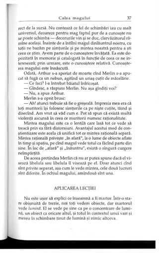 rect de la sursă. Nu contează ce fel de schimbări iau cu asalt
universul, deoarece pentru mag faptul pur de a cunoaşte nu
se poate schimba — decorurile vin şi se duc, clarvăzătorul ră­
mîne acelaşi. înainte de a întîlni magul dinlăuntrul nostru, cu
toţii ne bazăm pe simţurile şi pe mintea noastră pentru a şti
ceea ce ştim. Avem parte de o cunoaştere învăţată. Ea este de­
pozitată în memorie şi catalogată în funcţie de ceea ce ne in­
teresează; prin urmare, este o cunoaştere relativă. Cunoaşte­
rea magului este înnăscută.
Odată, Arthur s-a speriat de moarte cînd Merlin s-a apu­
cat să fugă ca un nebun, agitînd un uriaş cuţit de măcelărie.
— Ce faci? l-a întrebat băiatul înfricoşat.
— Gîndesc, a răspuns Merlin. Nu aşa gîndiţi voi?
— Nu, a spus Arthur.
Merlin s-a oprit brusc:
— Ah! atunci trebuie să fie o greşeală. Impresia mea era că
toţi muritorii îşi folosesc simţurile ca pe nişte cuţite, tăind şi
disecînd. Am vrut să văd cum e. Pot să spun că există multă
violenţă ascunsă în ceea ce muritorii numesc raţionalitate.
Mintea magului este ca o lentilă care lasă tot ce vede să
treacă prin ea fără distorsiuni. Avantajul acestui mod de con­
ştientizare este acela că unifică tot ce mintea raţională separă.
Mintea raţională priveşte „în afară", la o lume de obiecte aflate
în timp şi spaţiu, pe cînd magul vede totul ca făcînd parte din
sine. în loc de „afară" şi „înăuntru", există o singură curgere
neîmpărţită.
De aceea pretindea Merlin că nu ar putea spune dacă el vi­
sează libelula sau libelula îl visează pe el. Doar atunci cînd
sînt privite separat, aşa cum le vede mintea, cele două lucruri
sînt diferite. în ochiul magului, amîndouă sînt una.
APLICAREA LECŢIEI
Nu este uşor să explici ce înseamnă a fi martor. într-o sta­
re obişnuită de trezie, noi toţi vedem obiecte, dar martorul
vede lumină. El se vede pe sine ca pe o concentrare de lumi­
nă, un obiect ca oricare altul, şi totul în contextul unui vast şi
mereu în schimbare ţinut de lumină şi nimic altceva.
 