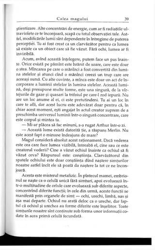 ştientizare. Alte concentrări de energie, cum ar fi radiaţiile ul­
traviolete ce te înconjoară, scapă cu totul observaţiei tale. Ast­
fel, modificările lumii sînt dependente în întregime de puterea
percepţiei. Tu ai fost creat ca un clarvăzător pentru ca lumea
să existe ca un obiect care să fie văzut. Fără ochi, lumea ar fi
invizibilă.
Acum, avînd această înţelegere, putem face un pas înain­
te. Orice există pe pămînt este hrănit de soare, care este doar
o stea. Mîncarea pe care o mănînci a fost convertită din lumi­
na stelelor şi atunci cînd o mănînci creezi un trup care are
aceeaşi sursă. Cu alte cuvinte, a mînca este doar un act de în­
corporare a luminii stelelor în lumina stelelor. Această lumi­
nă, deşi presupune multe forme, este una singură, de la vîr-
tejurile de gaze şi quasari la trifoiul pe care-1 rod iepurii. Nu
are un loc anume al ei, ci este pretutindeni. Tu ai un loc în
care te afli, dar acest lucru este adevărat doar pentru că, în
chiar acest moment, eşti angajat în actul creator suprem de a
preschimba universul luminii într-o singură concentrare, care
este corpul şi mintea ta.
— Mi-ar plăcea să fac minuni, s-a rugat Arthur într-o zi.
— Această lume există datorită ţie, a răspuns Merlin. Nu
este acest fapt o minune îndeajuns de mare?
Magul consideră absolut acest raţionament. Dacă vederea
este cea care face lumea vizibilă, întreabă el, cine sau ce este
creatorul vederii? Cine a văzut ochiul înainte ca ochiul să fi
văzut ceva? Răspunsul este: conştiinţa. Clarvăzătorul din
spatele ochiului este doar conştiinţa dînd naştere simţurilor
noastre astfel încît ele să poată da naştere la tot ce ne încon­
joară.
Acesta este misterul metafizic. în pîntecul mamei, embrio­
nul se naşte ca o celulă unică fără simţuri, apoi evoluează în-
tr-o multitudine de celule care evoluează sub diferite aspecte,
concentrînd diferite funcţii; în cele din urmă, aceste funcţii se
manifestă prin organele de simţ — ochi, urechi, limbă, nas şi
aşa mai departe. Ochiul nu arată deloc ca o ureche, dar fap­
tul că ochiul şi urechea au forme diferite este înşelător. Toate
simţurile noastre sînt conţinute sub forma unor informaţii co­
date în acea primă celulă fecundată.
 
