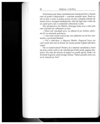 Informaţia este doar conştientizare transpusă într-o formă
care să poată fi depozitată — precum această carte. Dacă nu
ştii ce este o carte, ai putea spune că este o simplă colecţie de
semne într-o aranjare neobişnuită, cînd de fapt este vorba de
un canal prin care o conştiinţă comunică cu alta.
Din perspectiva lui Merlin, întreaga lume era o cale prin
care el putea să vorbească cu sine.
—Dacă uiţi vreodată ceva, l-a sfătuit el pe Arthur, pădu­
rea îţi va reaminti acel lucru.
— Am uitat multe lucruri pe care pădurea nu mi le-a rea­
mintit, a protestat băiatul.
— Nu e adevărat, a răspuns Merlin. Singurul lucru pe
care-1 poţi uita eşti tu însuţi, iar acesta poate fi găsit sub fiece
copac.
De ce există lumea? Pentru că o imensă conştiinţă a dorit
să scrie codul vieţii şi să-i desfăşoare firele peste pagina tim­
pului. Nu este de mirare că magul nu poate spune unde i se
termină trupul şi unde începe lumea. Visezi această carte sau
ea te visează pe tine?
 