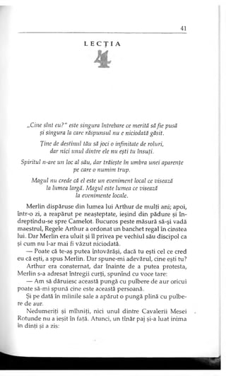 L E C Ţ I A
„Cine sînt eu?" este singura întrebare ce merită săfie pusă
şi singura la care răspunsul nu e niciodată găsit.
Ţine de destinul tău să joci o infinitate de roluri,
dar nici unul dintre ele nu eşti tu însuţi.
Spiritul n-are un loc al său, dar trăieşte în umbra unei aparenţe
pe care o numim trup.
Magul nu crede că el este un eveniment local ce visează
la lumea largă. Magul este lumea ce visează
la evenimente locale.
Merlin dispăruse din lumea lui Arthur de mulţi ani; apoi,
într-o zi, a reapărut pe neaşteptate, ieşind din pădure şi în-
dreptîndu-se spre Camelot. Bucuros peste măsură să-şi vadă
maestrul, Regele Arthur a ordonat un banchet regal în cinstea
lui. Dar Merlin era uluit şi îl privea pe vechiul său discipol ca
şi cum nu l-ar mai fi văzut niciodată.
— Poate că te-aş putea întovărăşi, dacă tu eşti cel ce cred
eu că eşti, a spus Merlin. Dar spune-mi adevărul, cine eşti tu?
Arthur era consternat, dar înainte de a putea protesta,
Merlin s-a adresat întregii curţi, spunînd cu voce tare:
— Am să dăruiesc această pungă cu pulbere de aur oricui
poate să-mi spună cine este această persoană.
Şi pe dată în mîinile sale a apărut o pungă plină cu pulbe­
re de aur.
Nedumeriţi şi mîhniţi, nici unul dintre Cavalerii Mesei
Rotunde nu a ieşit în faţă. Atunci, un tînăr paj şi-a luat inima
în dinţi şi a zis:
 