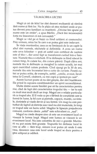 TĂLMĂCIREA LECŢIEI
Magii şi cei de felul lor sînt deseori mulţumiţi să rămînă
fără nume şi fără loc. Nu le place să stea nicăieri unde ar pu­
tea deveni prea familiari cu muritorii. „Oricine îmi spune pe
nume este un străin", a spus Merlin. „Dacă îmi recunoaşteţi
forţa nu înseamnă că mă cunoaşteţi."
Magii se văd pe ei înşişi ca fiind cetăţeni ai cosmosului.
Prin urmare, orice loc în care s-ar putea găsi este irelevant.
în viaţa muritorilor, ceea ce ne limitează de la un capăt la
altul sînt numele, etichetele şi definiţiile. A avea un nume
este ceva folositor — poţi şti astfel care certificat de naştere
este al tău—, dar acest fapt se transformă curînd într-o limi­
tare. Numele tău e o etichetă. El te defineşte ca fiind născut în
cutare timp, în cutare loc, din cutare părinţi. După cîţiva ani,
numele tău te defineşte ca mergînd la cutare şcoală, iar mai
apoi exercitînd cutare profesie. Cînd ajungi pe la 30 de ani,
numele tău este încorsetat într-o cutie de cuvinte. Pereţii cu­
tiei ar putea arăta, de exemplu, astfel: „catolic, avocat, facul­
tatea la Corneli, căsătorit, cu trei copii şi ipotecă pe casă".
Aceste lucruri poate că nu sînt greşite, dar sînt înşelătoare.
Ele prind în capcana condiţionărilor un spirit necondiţionat.
Multe dintre aceste limitări par să fie caracteristice pentru
tine, cînd de fapt sînt caracteristice trupului tău — iar tu eşti
cu mult mai mult decît un trup. Magul are o relaţie particula­
ră cu trupul său. El îl vede ca pe o fărîmă de conştiinţă care ia
formă în lume, la fel cum şi pietrele, copacii, munţii, cuvinte­
le, dorinţele şi visele devin şi iau formă. Un mag nu este per­
turbat de faptul că dorinţa sau visul nu sînt materiale, în timp
ce trupul este un lucru solid. Magilor le lipseşte prejudecata
comună, conform căreia „solid" este echivalent cu „real".
Magul nu crede despre sine că este un eveniment local ce
visează la lumea largă. Magul este lumea ce visează la un
eveniment local. Nu este constrîns de nici o graniţă. Murito­
rii nu pot exista fără graniţe. Trupurile lor definesc locul în
care se află — fără trup, nimeni n-ar putea şti unde îi este
casa, deoarece casa este locul unde trupul se duce pentru a
găsi adăpost şi odihnă.
 
