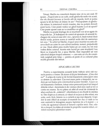Totuşi, Merlin nu consideră despre sine că nu are casă. El
spune: „Trupul este ca un cuib, unde gîndurile mele vin acasă,
dar ele zboară încoace şi încolo atît de repede, încît ai putea
spune la fel de bine că trăiesc în aer." Presupunem că gîndu­
rile trăiesc în interiorul minţii noastre, dar nu putem dovedi
acest lucru. Cine poate vedea un gînd înainte ca el să apară?
Cine poate spune cum se va modifica un gînd?
Merlin nu poate înţelege de ce muritorii vor să se agaţe de
trupurile lor. „E îndeajuns de corect să spunem că această în­
chegare de carne şi oase sînt «eu», spunea el, însă numai dacă
dealul acela, poiana aceea şi castelul acela sînt de asemenea
tot «eu»." în ochii lui Merlin, trupul unui muritor nu este alt­
ceva decît un cuier în care atîmă credinţe, temeri, prejudecăţi
şi vise. Dacă atîrni prea multe haine pe un cuier, nu vei mai
vedea deloc cuierul. Acesta este lucrul pe care muritorii l-au
făcut cu trupurile lor, a spus Merlin. Este imposibil să vezi
adevărul despre trupul omenesc — care este un rîu de conşti­
inţă curgînd prin timp — pentru că peste el s-a adunat prea
multă greutate din trecut.
APLICAREA LECŢIEI
Pentru a experimenta această lecţie trebuie să-ţi uiţi nu­
mele pentru o vreme. Să zicem că îţi pui întrebarea: „Cine sînt
eu?" A scăpa de nume şi de formă înseamnă a descoperi ceea
ce sîntem cu adevărat. Cea mai mare parte a timpului, ne ve­
dem pe noi înşine prin intermediul acestor limitări. A juca un
rol înseamnă o limitare, totuşi orice persoană joacă tot timpul
diferite roluri. Aminteşte-ţi de vremea cînd erai copil şi tot ce
conta era mama. Ea nu părea să aibă alt mod de existenţă în
afara aceluia de „mămică"; identitatea ei era fixată în mintea
ta. Dar după ce ai crescut, ai văzut că ea juca şi alte roluri, era
soţie, soră, fiică, femeie cu o carieră şi aşa mai departe. Copi­
ilor le este dificil să accepte că mamele lor duc o viaţă ce nu
este centrată în întregime asupra faptului de a fi mamă — e
vorba de egoismul natural al tuturor copiilor mici. Dar, oda­
tă cu timpul, învăţăm să intrăm în propriile noastre roluri, ur-
mînd exemplul părinţilor noştri.
 