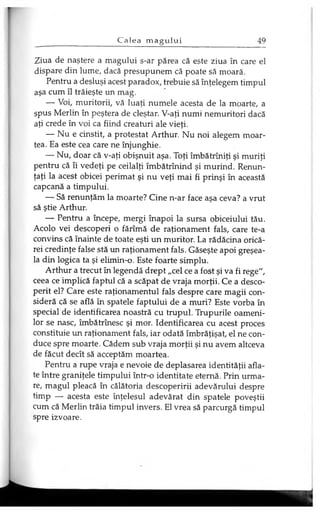 Ziua de naştere a magului s-ar părea că este ziua în care el
dispare din lume, dacă presupunem că poate să moară.
Pentru a desluşi acest paradox, trebuie să înţelegem timpul
aşa cum îl trăieşte un mag.
— Voi, muritorii, vă luaţi numele acesta de la moarte, a
spus Merlin în peştera de cleştar. V-aţi numi nemuritori dacă
aţi crede în voi ca fiind creaturi ale vieţi.
— Nu e cinstit, a protestat Arthur. Nu noi alegem moar­
tea. Ea este cea care ne înjunghie.
— Nu, doar că v-aţi obişnuit aşa. Toţi îmbătrîniţi şi muriţi
pentru că îi vedeţi pe ceilalţi îmbătrînind şi murind. Renun­
ţaţi la acest obicei perimat şi nu veţi mai fi prinşi în această
capcană a timpului.
— Să renunţăm la moarte? Cine n-ar face aşa ceva? a vrut
să ştie Arthur.
— Pentru a începe, mergi înapoi la sursa obiceiului tău.
Acolo vei descoperi o fărîmă de raţionament fals, care te-a
convins că înainte de toate eşti un muritor. La rădăcina orică­
rei credinţe false stă un raţionament fals. Găseşte apoi greşea­
la din logica ta şi elimin-o. Este foarte simplu.
Arthur a trecut în legendă drept „cel ce a fost şi va fi rege",
ceea ce implică faptul că a scăpat de vraja morţii. Ce a desco­
perit el? Care este raţionamentul fals despre care magii con­
sideră că se află în spatele faptului de a muri? Este vorba în
special de identificarea noastră cu trupul. Trupurile oameni­
lor se nasc, îmbătrînesc şi mor. Identificarea cu acest proces
constituie un raţionament fals, iar odată îmbrăţişat, el ne con­
duce spre moarte. Cădem sub vraja morţii şi nu avem altceva
de făcut decît să acceptăm moartea.
Pentru a rupe vraja e nevoie de deplasarea identităţii afla­
te între graniţele timpului într-o identitate eternă. Prin urma­
re, magul pleacă în călătoria descoperirii adevărului despre
timp — acesta este înţelesul adevărat din spatele poveştii
cum că Merlin trăia timpul invers. El vrea să parcurgă timpul
spre izvoare.
 