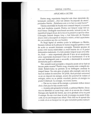 APLICAREA LECŢIEI
Pentru mag, experienţa timpului este doar eternitate de­
terminată cantitativ. „Noi toţi sîntem înconjuraţi de etern",
pretindea Merlin. „întrebarea este ce te faci cu acest lucru?"
Tăierea eternităţii în bucăţi mici creează timpul, şi aceasta
este încă tendinţa noastră. Pentru noi timpul curge într-un
mod linear. Orologiile marchează secunde, minute şi ore, în-
registrînd lungul drum de la trecut la prezent şi apoi la viitor.
Concepţia lineară despre timp a fost înlocuită de Einstein
atunci cînd a descoperit că timpul e relativ, avînd capacitatea
de a se accelera sau de a se încetini.
Pe lîngă faptul că semăna puţin la înfăţişare cu Merlin,
Einstein trebuie să fi pătruns în lumea magului pentru a veni
de acolo cu această uluitoare concepţie. Einstein spunea că
putea simţi teoria relativităţii cu mult înainte de a o fi putut
demonstra matematic. Cu toţii simţim timpul ca pe ceva rela­
tiv, fluid — orice experienţă plăcută îl face să se accelereze,
orice experienţă dureroasă îl face să se încetinească. O zi în
care eşti îndrăgostit pare o secundă, o dimineaţă în scaunul
dentistului pare o eternitate.
Dar această nouă percepţie a timpului poate să ne facă să
trecem peste moarte? Pentru mag, moartea este o simplă cre­
dinţă. Relativitatea ne permite să ne înfrîngem credinţa în
timpul linear. Nu este greu să găsim alte exemple care să ne
facă să credem în nemurire. De pildă, dacă priveşti universul
ca pe un depozit de energie, atunci din punctul de vedere al
energiei, nimic nu se pierde vreodată, pentru că energia nu
poate fi distrusă. Ca energie, vei exista mereu.
— Dar eu nu vreau să fiu energie, a protestat Arthur atunci
cînd a fost pus în faţa acestei teorii.
— Aceasta este greşeala ta fatală, a subliniat Merlin. Deoa­
rece te identifici cu acest trup, crezi că ai nevoie de o formă.
Energia este lipsită de formă, aşa că te gîndeşti că tu nu poţi
fi energie. Eu am vrut doar să arăt că energia nu poate fi năs­
cută; ea nu are început sau sfîrşit. Pînă cînd nu te opreşti din
a crede că ai un început nu vei găsi niciodată partea nemuri­
 