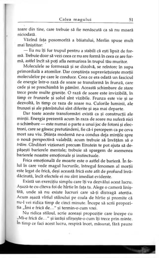 toare din tine, care trebuie să fie nenăscută ca să nu moară
niciodată.
Văzînd faţa posomorită a băiatului, Merlin spuse mult
mai liniştitor:
— Eu nu îţi fur trupul pentru a stabili că eşti lipsit de for­
mă. Trebuie doar să vezi ceea ce nu are formă în ceea ce are for­
mă, astfel încît să poţi afla nemurirea în trupul tău muritor.
Moleculele se formează şi se dizolvă, se reîntorc în supa
primordială a atomilor. Dar conştiinţa supravieţuieşte morţii
moleculelor pe care le conduce. Ceea ce era odată un fascicul
de energie într-o rază de soare se transformă în frunză, care
cade şi se preschimbă în pămînt. Această schimbare de stare
trece peste multe graniţe. O rază de soare este invizibilă, în
timp ce frunzele şi solul sînt vizibile. Frunza este vie şi se
dezvoltă, în timp ce raza de soare nu. Culorile luminii, ale
frunzei şi ale pămîntului sînt diferite şi aşa mai departe.
Dar toate aceste transformări există ca şi construcţii ale
minţii. Energia prezentă acum în raza de soare nu suferă nici
o schimbare — este numai o parte a unui joc de fotoni şi elec­
troni, care se găsesc pretutindeni, fie că-i percepem ca pe ceva
mort sau viu. Ştiinţa modernă ne-a condus deja minţile spre
o nouă perspectivă valabilă; acum trebuie să învăţăm să o
trăim. Gînditori vizionari precum Einstein te pot ajuta să de­
păşeşti barierele mentale; trebuie să spargem de asemenea
barierele noastre emoţionale şi instinctuale.
Frica emoţională de moarte este o astfel de barieră. în fe­
lul în care vede magul lucrurile, întregul fenomen al morţii
este legat de frică, deşi această frică este atît de profund înră­
dăcinată, încît efectele ei nu sînt imediat evidente.
Există un exerciţiu simplu care îţi va dezvălui acest lucru.
Aşază-te cu cîteva foi de hîrtie în faţa ta. Alege o cameră liniş­
tită, unde să nu existe lucruri care să-ţi distragă atenţia.
Acum aşază vîrful stiloului pe coala de hîrtie şi promite că
nu-1 vei ridica timp de cinci minute. începe să scrii propozi­
ţia „îmi e frică d e..." şi termin-o cum vrei.
Nu ridica stiloul, scrie aceeaşi propoziţie care începe cu
,,Mi-e frică d e..." şi iarăşi sfîrşeşte-o cum îţi trece prin minte,
în timp ce faci acest lucru, respiră încet, măsurat, fără pauze
 