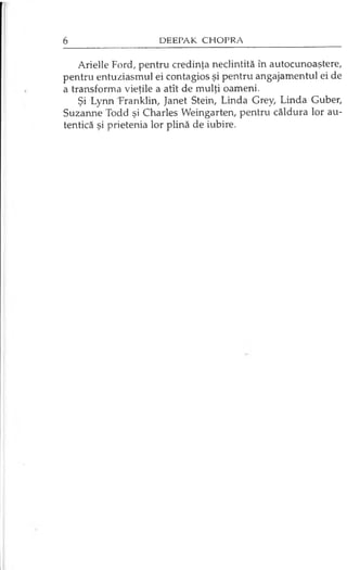 Arielle Ford, pentru credinţa neclintită în autocunoaştere,
pentru entuziasmul ei contagios şi pentru angajamentul ei de
a transforma vieţile a atît de mulţi oameni.
Şi Lynn Franklin, Janet Stein, Linda Grey, Linda Guber,
Suzanne Todd şi Charles Weingarten, pentru căldura lor au­
tentică şi prietenia lor plină de iubire.
 