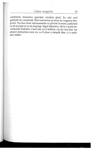 conştiinţa dinaintea apariţiei oricărui gînd. Eu sînt acel
grăunte de conştiinţă. Sînt nemuritor şi imun la curgerea tim­
pului. Nu face doar raţionamente cu privire la mine, judecind
ce să accepţi şi ce să respingi. Sapă înăuntru, dă la o parte în­
velişurile îndoielii. Cînd mă vei fi întîlnit, vei şti cine sînt. Iar
atunci nemurirea mea nu va fi doar o simplă idee, ci o reali­
tate trăită."
 
