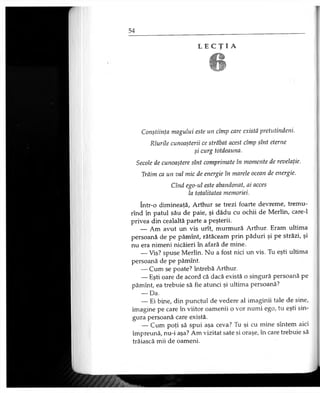 L E C Ţ I A
6
Conştiinţa magului este un cîmp care există pretutindeni.
Rîurile cunoaşterii ce străbat acest cîmp sînt eterne
şi curg totdeauna.
Secole de cunoaştere sînt comprimate în momente de revelaţie.
Trăim ca un val mic de energie în marele ocean de energie.
Cînd ego-ul este abandonat, ai acces
la totalitatea memoriei.
într-o dimineaţă, Arthur se trezi foarte devreme, tremu-
rînd în patul său de paie, şi dădu cu ochii de Merlin, care-1
privea din cealaltă parte a peşterii.
— Am avut un vis urît, murmură Arthur. Eram ultima
persoană de pe pămînt, rătăceam prin păduri şi pe străzi, şi
nu era nimeni nicăieri în afară de mine.
— Vis? spuse Merlin. Nu a fost nici un vis. Tu eşti ultima
persoană de pe pămînt.
— Cum se poate? întrebă Arthur.
— Eşti oare de acord că dacă există o singură persoană pe
pămînt, ea trebuie să fie atunci şi ultima persoană?
— Da.
— Ei bine, din punctul de vedere al imaginii tale de sine,
imagine pe care în viitor oamenii o vor numi ego, tu eşti sin­
gura persoană care există.
— Cum poţi să spui aşa ceva? Tu şi cu mine sîntem aici
împreună, nu-i aşa? Am vizitat sate şi oraşe, în care trebuie să
trăiască mii de oameni.
 
