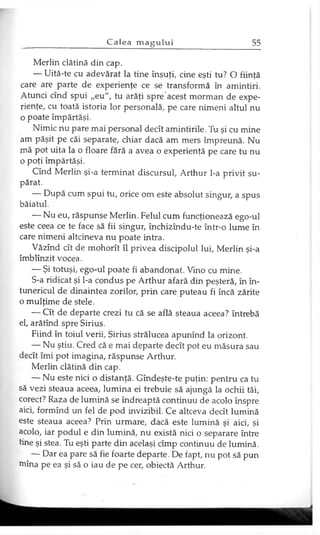 Merlin clătină din cap.
— Uită-te cu adevărat la tine însuţi, cine eşti tu? O fiinţă
care are parte de experienţe ce se transformă în amintiri.
Atunci cînd spui „eu", tu arăţi spre'acest morman de expe­
rienţe, cu toată istoria lor personală, pe care nimeni altul nu
o poate împărtăşi.
Nimic nu pare mai personal decît amintirile. Tu şi cu mine
am păşit pe căi separate, chiar dacă am mers împreună. Nu
mă pot uita la o floare fără a avea o experienţă pe care tu nu
o poţi împărtăşi.
Cînd Merlin şi-a terminat discursul, Arthur l-a privit su­
părat.
— După cum spui tu, orice om este absolut singur, a spus
băiatul.
— Nu eu, răspunse Merlin. Felul cum funcţionează ego-ul
este ceea ce te face să fii singur, închizîndu-te într-o lume în
care nimeni altcineva nu poate intra.
Văzînd cît de mohorît îl privea discipolul lui, Merlin şi-a
îmblînzit vocea.
— Şi totuşi, ego-ul poate fi abandonat. Vino cu mine.
S-a ridicat şi l-a condus pe Arthur afară din peşteră, în în­
tunericul de dinaintea zorilor, prin care puteau fi încă zărite
o mulţime de stele.
— Cît de departe crezi tu că se află steaua aceea? întrebă
el, arătînd spre Sirius.
Fiind în toiul verii, Sirius strălucea apunînd la orizont.
— Nu ştiu. Cred că e mai departe decît pot eu măsura sau
decît îmi pot imagina, răspunse Arthur.
Merlin clătină din cap.
— Nu este nici o distanţă. Gîndeşte-te puţin: pentru ca tu
să vezi steaua aceea, lumina ei trebuie să ajungă la ochii tăi,
corect? Raza de lumină se îndreaptă continuu de acolo înspre
aici, formînd un fel de pod invizibil. Ce altceva decît lumină
este steaua aceea? Prin urmare, dacă este lumină şi aici, şi
acolo, iar podul e din lumină, nu există nici o separare între
tine şi stea. Tu eşti parte din acelaşi cîmp continuu de lumină.
— Dar ea pare să fie foarte departe. De fapt, nu pot să pun
mina pe ea şi să o iau de pe cer, obiectă Arthur.
 