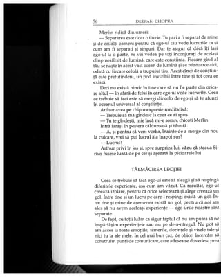 Merlin ridică din umeri:
— Separarea este doar o iluzie. Tu pari a fi separat de mine
şi de ceilalţi oameni pentru că ego-ul tău vede lucrurile ca şi
cum am fi separaţi şi singuri. Dar te asigur că dacă îţi laşi
ego-ul la o parte, ne vei vedea pe toţi înconjuraţi de acelaşi
cîmp nesfîrşit de lumină, care este conştiinţa. Fiecare gînd al
tău se naşte în acest vast ocean de lumină şi se reîntoarce aici,
odată cu fiecare celulă a trupului tău. Acest cîmp de conştiin­
ţă este pretutindeni, un pod invizibil între tine şi tot ceea ce
există.
Deci nu există nimic în tine care să nu fie parte din orica­
re altul — în afară de felul în care ego-ul vede lucrurile. Ceea
ce trebuie să faci este să mergi dincolo de ego şi să te afunzi
în oceanul universal al conştiinţei.
Arthur avea pe chip o expresie meditativă:
— Trebuie să mă gîndesc la ceea ce ai spus.
— Tu te gîndeşti, mie încă mi-e somn, chicoti Merlin.
Intră iarăşi în peştera călduroasă şi tihnită.
— A, şi pentru că veni vorba, înainte de a merge din nou
la culcare, vrei să pui lucrul ăla înapoi sus?
— Lucrul?
Arthur privi în jos şi, spre surpriza lui, văzu că steaua Si­
rius fusese luată de pe cer şi aşezată la picioarele lui.
TĂLMĂCIREA LECŢIEI
Ceea ce trebuie să facă ego-ul este să aleagă şi să respingă
diferitele experienţe, aşa cum am văzut. Ca rezultat, ego-ul
creează izolare, pentru că orice selectează şi alege creează un
gol. între tine şi un lucru pe care-1 respingi există un gol. în­
tre tine şi mine de asemenea există un gol, pentru că noi am
ales să nu avem aceleaşi experienţe — ego-urile noastre sînt
separate.
De fapt, cu toţii luăm ca sigur faptul că nu am putea să ne
împărtăşim experienţele sau nu pe de-a-ntregul. Nu pot să
am acces la toate emoţiile, temerile, dorinţele şi visele tale şi
nici tu la ale mele. în cel mai bun caz, de obicei încercăm să
construim punţi de comunicare, care adesea se dovedesc prea
 