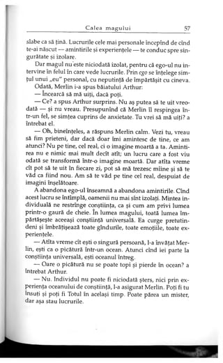 slabe ca să ţină. Lucrurile cele mai personale începînd de cînd
te-ai născut — amintirile şi experienţele — te conduc spre sin­
gurătate şi izolare.
Dar magul nu este niciodată izolat, pentru că ego-ul nu in­
tervine în felul în care vede lucrurile. Prin ego se înţelege sim­
ţul unui „eu" personal, cu neputinţă de împărtăşit cu cineva.
Odată, Merlin i-a spus băiatului Arthur:
— încearcă să mă uiţi, dacă poţi.
— Ce? a spus Arthur surprins. Nu aş putea să te uit vreo­
dată — şi nu vreau. Presupunînd că Merlin îl respingea în­
tr-un fel, se simţea cuprins de anxietate. Tu vrei să mă uiţi? a
întrebat el.
— Oh, bineînţeles, a răspuns Merlin calm. Vezi tu, vreau
să fim prieteni, dar dacă doar îmi amintesc de tine, ce am
atunci? Nu pe tine, cel real, ci o imagine moartă a ta. Aminti­
rea nu e nimic mai mult decît atît; un lucru care a fost viu
odată se transformă într-o imagine moartă. Dar atîta vreme
cît pot să te uit în fiecare zi, pot să mă trezesc mîine şi să te
văd ca fiind nou. Am să te văd pe tine cel real, despuiat de
imagini înşelătoare.
A abandona ego-ul înseamnă a abandona amintirile. Cînd
acest lucru se întîmplă, oamenii nu mai sînt izolaţi. Mintea in­
dividuală ne restrînge conştiinţa, ca şi cum am privi lumea
printr-o gaură de cheie. în lumea magului, toată lumea îm­
părtăşeşte aceeaşi conştiinţă universală. Ea curge pretutin­
deni şi îmbrăţişează toate gîndurile, toate emoţiile, toate ex­
perienţele.
— Atîta vreme cît eşti o singură persoană, l-a învăţat Mer­
lin, eşti ca o picătură într-un ocean. Atunci cînd iei parte la
conştiinţa universală, eşti oceanul întreg.
— Oare o picătură nu se poate topi şi pierde în ocean? a
întrebat Arthur.
— Nu. Individul nu poate fi niciodată şters, nici prin ex­
perienţa oceanului de conştiinţă, l-a asigurat Merlin. Poţi fi tu
însuţi şi poţi fi Totul în acelaşi timp. Poate părea un mister,
dar aşa stau lucrurile.
 