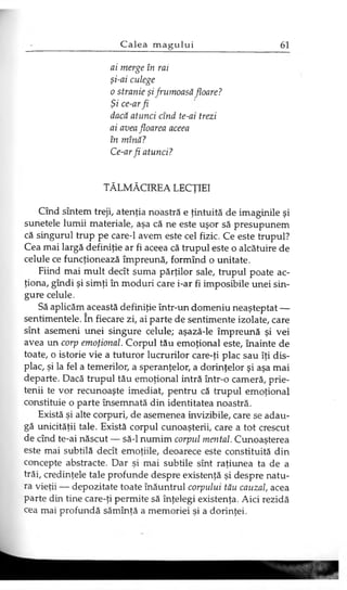 ai merge în rai
şi-ai culege
o stranie şifrumoasă floare?
Şi ce-arfi
dacă atunci cînd te-ai trezi
ai avea floarea aceea
în mînă?
Ce-arfi atunci?
TĂLMĂCIREA LECŢIEI
Cînd sîntem treji, atenţia noastră e ţintuită de imaginile şi
sunetele lumii materiale, aşa că ne este uşor să presupunem
că singurul trup pe care-1 avem este cel fizic. Ce este trupul?
Cea mai largă definiţie ar fi aceea că trupul este o alcătuire de
celule ce funcţionează împreună, formînd o unitate.
Fiind mai mult decît suma părţilor sale, trupul poate ac­
ţiona, gîndi şi simţi în moduri care i-ar fi imposibile unei sin­
gure celule.
Să aplicăm această definiţie într-un domeniu neaşteptat —
sentimentele. în fiecare zi, ai parte de sentimente izolate, care
sînt asemeni unei singure celule; aşază-le împreună şi vei
avea un corp emoţional. Corpul tău emoţional este, înainte de
toate, o istorie vie a tuturor lucrurilor care-ţi plac sau îţi dis­
plac, şi la fel a temerilor, a speranţelor, a dorinţelor şi aşa mai
departe. Dacă trupul tău emoţional intră într-o cameră, prie­
tenii te vor recunoaşte imediat, pentru că trupul emoţional
constituie o parte însemnată din identitatea noastră.
Există şi alte corpuri, de asemenea invizibile, care se adau­
gă unicităţii tale. Există corpul cunoaşterii, care a tot crescut
de cînd te-ai născut — să-l numim corpul mental. Cunoaşterea
este mai subtilă decît emoţiile, deoarece este constituită din
concepte abstracte. Dar şi mai subtile sînt raţiunea ta de a
trăi, credinţele tale profunde despre existenţă şi despre natu­
ra vieţii — depozitate toate înăuntrul corpului tău cauzal, acea
parte din tine care-ţi permite să înţelegi existenţa. Aici rezidă
cea mai profundă sămînţă a memoriei şi a dorinţei.
 