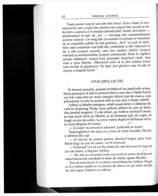 Toate aceste corpuri ale tale sînt unice. încă o dată, în mo­
mentul în care corpul tău mental sau corpul tău cauzal ar in­
tra într-o cameră, ai fi imediat identificabil. Astfel, identitatea
sentimentul că eşti un „eu" — decurge din conştientizarea
acestor corpuri. Un mag ştie că această vivacitate se transferă
de la corpurile subtile la cele grosiere. „Eul" cu care te iden­
tifici este constituit mai întîi din credinţele şi din raţiunea ta
de a trăi (corpul cauzal), care dau naştere ideilor (corpul
mental) şi sentimentelor (corpul emoţional). Doar la capătul
acestei înlănţuiri corpul fizic primeşte impulsul vieţii. Aşa
cum a spus Merlin: „Muritorii cred că ei sînt maşini fizice
care învaţă să gîndească. De fapt, sînt gînduri care învaţă să
creeze o maşină fizică."
APLICAREA LECŢIEI
în termeni practici, această învăţătură are implicaţii uriaşe.
Dacă presupui că eşti în primul rînd şi mai ales o fiinţă fizică,
vei trăi viaţa într-un mod complet diferit faţă de cineva care
presupune că este în primul rînd şi mai ales o fiinţă subtilă.
Arthur şi Merlin mergeau odată acasă dintr-o călătorie fă­
cută în Questing Wode, acea pădure adîncă în care se întin­
dea ţinutul magului. Ca de obicei, pe Arthur efortul îl obosi­
se mai mult decît pe Merlin, şi se întinsese sub un copac să
tragă un pui de somn. La ceva vreme după ce închisese ochii,
se simţi împuns în coaste. ;*■'
— Ce este? murmură el adormit. Lasă-mă să dorm!
Împungîndu-l din nou cu o nuia de alun ascuţită, Merlin
a clătinat din cap:
__Ai nevoie de putere pentru drumul înapoi spre casă.
Dacă tragi un pui de somn, vei fi extenuat.
— Extenuat? Ca să nu fiu extenuat, am încercat să trag un
pui de somn, a răspuns Arthur.
__Ah, dar tu munceşti mult mai mult în somn decît te-am
văzut muncind vreodată în stare de trezie, spuse Merlin.
Ştia că acest lucru îi va stîrni curiozitatea lui Arthur. După
ce şi-a întins oasele şi s-a răsucit de cîteva ori pe iarba moale
de sub copac, băiatul s-a ridicat:
 