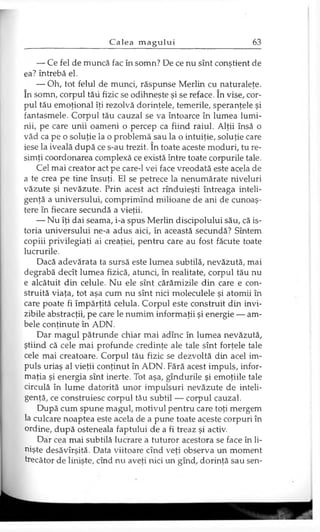 — Ce fel de muncă fac în somn? De ce nu sînt conştient de
ea? întrebă el.
— Oh, tot felul de munci, răspunse Merlin cu naturaleţe,
în somn, corpul tău fizic se odihneşte şi se reface. în vise, cor­
pul tău emoţional îţi rezolvă dorinţele, temerile, speranţele şi
fantasmele. Corpul tău cauzal se va întoarce în lumea lumi­
nii, pe care unii oameni o percep ca fiind raiul. Alţii însă o
văd ca pe o soluţie la o problemă sau la o intuiţie, soluţie care
iese la iveală după ce s-au trezit. în toate aceste moduri, tu re­
simţi coordonarea complexă ce există între toate corpurile tale.
Cel mai creator act pe care-1 vei face vreodată este acela de
a te crea pe tine însuţi. El se petrece la nenumărate niveluri
văzute şi nevăzute. Prin acest act rînduieşti întreaga inteli­
genţă a universului, comprimînd milioane de ani de cunoaş­
tere în fiecare secundă a vieţii.
— Nu îţi dai seama, i-a spus Merlin discipolului său, că is­
toria universului ne-a adus aici, în această secundă? Sîntem
copiii privilegiaţi ai creaţiei, pentru care au fost făcute toate
lucrurile.
Dacă adevărata ta sursă este lumea subtilă, nevăzută, mai
degrabă decît lumea fizică, atunci, în realitate, corpul tău nu
e alcătuit din celule. Nu ele sînt cărămizile din care e con­
struită viaţa, tot aşa cum nu sînt nici moleculele şi atomii în
care poate fi împărţită celula. Corpul este construit din invi­
zibile abstracţii, pe care le numim informaţii şi energie — am­
bele conţinute în ADN.
Dar magul pătrunde chiar mai adînc în lumea nevăzută,
ştiind că cele mai profunde credinţe ale tale sînt forţele tale
cele mai creatoare. Corpul tău fizic se dezvoltă din acel im­
puls uriaş al vieţii conţinut în ADN. Fără acest impuls, infor­
maţia şi energia sînt inerte. Tot aşa, gîndurile şi emoţiile tale
circulă în lume datorită unor impulsuri nevăzute de inteli­
genţă, ce construiesc corpul tău subtil — corpul cauzal.
După cum spune magul, motivul pentru care toţi mergem
la culcare noaptea este acela de a pune toate aceste corpuri în
ordine, după osteneala faptului de a fi treaz şi activ.
Dar cea mai subtilă lucrare a tuturor acestora se face în li­
nişte desăvîrşită. Data viitoare cînd veţi observa un moment
trecător de linişte, cînd nu aveţi nici un gînd, dorinţă sau sen-
 