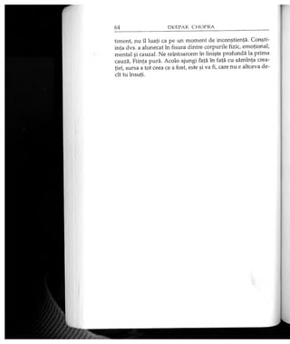timent, nu îl luaţi ca pe un moment de inconştienţă. Conşti­
inţa dvs. a alunecat în fisura dintre corpurile fizic, emoţional,
mental şi cauzal. Ne reîntoarcem în linişte profundă la prima
cauză, Fiinţa pură. Acolo ajungi faţă în faţă cu sămînţa crea­
ţiei, sursa a tot ceea ce a fost, este şi va fi, care nu e altceva de­
cît tu însuţi.
 