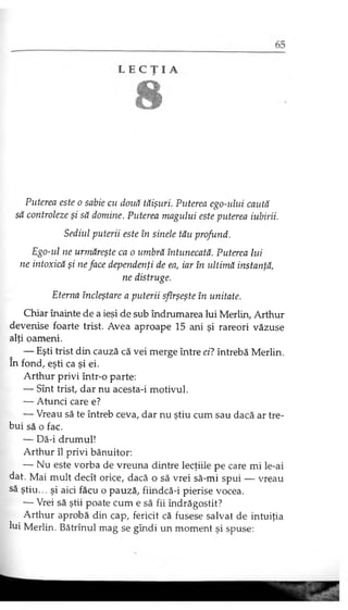 Puterea este o sabie cu două tăişuri. Puterea ego-ului caută
să controleze şi să domine. Puterea magului este puterea iubirii.
Sediul puterii este în şinele tău profund.
Ego-ul ne urmăreşte ca o umbră întunecată. Puterea lui
ne intoxică şi ne face dependenţi de ea, iar în ultimă instanţă,
ne distruge.
Eterna încleştare a puterii sfîrşeşte în unitate.
Chiar înainte de a ieşi de sub îndrumarea lui Merlin, Arthur
devenise foarte trist. Avea aproape 15 ani şi rareori văzuse
alţi oameni.
— Eşti trist din cauză că vei merge între ei? întrebă Merlin,
în fond, eşti ca şi ei.
Arthur privi într-o parte:
— Sînt trist, dar nu acesta-i motivul.
— Atunci care e?
— Vreau să te întreb ceva, dar nu ştiu cum sau dacă ar tre­
bui să o fac.
— Dă-i drumul!
Arthur îl privi bănuitor:
— Nu este vorba de vreuna dintre lecţiile pe care mi le-ai
dat. Mai mult decît orice, dacă o să vrei să-mi spui — vreau
să ştiu... şi aici făcu o pauză, fiindcă-i pierise vocea.
— Vrei să ştii poate cum e să fii îndrăgostit?
Arthur aprobă din cap, fericit că fusese salvat de intuiţia
lui Merlin. Bătrînul mag se gîndi un moment şi spuse:
 