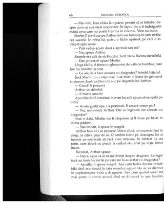 — Mai întîi, lasă sfiala la o parte, pentru că ai întrebat de­
spre ceva cu adevărat important. în faptul de a fi îndrăgostit
există ceva care nu poate fi prins în cuvinte. Vino cu mine.
Merlin îl conduse pe Arthur într-un luminiş în care strălu­
cea soarele. în mîna lui apăru o făclie aprinsă, pe care o în­
dreptă spre soare.
— Poţi vedea acum dacă e aprinsă sau nu?
— Nu, spuse Arthur.
Soarele era atît de strălucitor, încît făcea flacăra invizibilă.
— Dar, priveşte! spuse Merlin.
Lîngă făclie, el ţinea un ghemotoc de vată de bumbac, care
luă foc imediat şi arse.
— Ce are de-a face aceasta cu dragostea? întrebă băiatul.
însă Merlin nu-i răspunse. Luă doar o floare de genţiană
şi stoarse două picături de suc pe degetele lui Arthur.
— Gustă! îi porunci.
Arthur se strîmbă:
— E foarte amară!
Apoi Merlin îl conduse într-un loc şi îi spuse să se spele pe
mîini.
— Acum gustă apa, i-a poruncit. E amară vreun pic?
— Nu, recunoscu Arthur. Dar ce legătură are aceasta cu
dragostea?
încă o dată, Merlin nu îi răspunse şi îl duse pe băiat în
inima pădurii.
— Stai liniştit, îi spuse în şoaptă.
Arthur făcu ce i se spusese. într-o clipă, un şoarece ţîşni în
cîmp, la cîţiva paşi de ei. O umbră trecu pe deasupra lor şi
înainte ca şoarecele să facă vreo mişcare, fu înhăţat de un
şoim, care zbură cu prada la cuibul său aflat pe nişte stînci
înalte.
încurcat, Arthur spuse:
— Dar ai spus că ai să mă înveţi despre dragoste. Ce legă­
tură au toate lucrurile pe care mi le-ai arătat cu dragostea?
— Ascultă, îi spuse magul. Aşa cum făclia devine invizi­
bilă cînd este ţinută în faţa soarelui, ego-ul tău se va dizolva
în copleşitoarea forţă a dragostei. Aşa cum gustul amar nu
mai poate fi simţit atunci cînd se diluează în apa lacului,
 