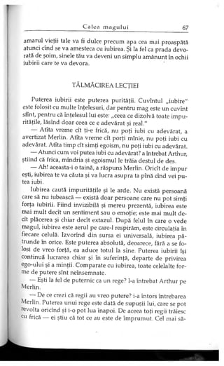 amarul vieţii tale va fi dulce precum apa cea mai proaspătă
atunci cînd se va amesteca cu iubirea. Şi la fel ca prada devo­
rată de şoim, şinele tău va deveni un simplu amănunt în ochii
iubirii care te va devora.
TĂLMĂCIREA LECŢIEI
Puterea iubirii este puterea purităţii. Cuvîntul „iubire"
este folosit cu multe înţelesuri, dar pentru mag este un cuvînt
sfînt, pentru că înţelesul lui este: „ceea ce dizolvă toate impu­
rităţile, lăsînd doar ceea ce e adevărat şi real."
Atîta vreme cît ţi-e frică, nu poţi iubi cu adevărat, a
avertizat Merlin. Atîta vreme cît porţi mînie, nu poţi iubi cu
adevărat. Atîta timp cît simţi egoism, nu poţi iubi cu adevărat.
— Atunci cum voi putea iubi cu adevărat? a întrebat Arthur,
ştiind că frica, mîndria şi egoismul le trăia destul de des.
— Ah! aceasta-i o taină, a răspuns Merlin. Oricît de impur
eşti, iubirea te va căuta şi va lucra asupra ta pînă cînd vei pu­
tea iubi.
Iubirea caută impurităţile şi le arde. Nu există persoană
care să nu iubească — există doar persoane care nu pot simţi
forţa iubirii. Fiind invizibilă şi mereu prezentă, iubirea este
mai mult decît un sentiment sau o emoţie; este mai mult de­
cît plăcerea şi chiar decît extazul. După felul în care o vede
magul, iubirea este aerul pe care-1 respirăm, este circulaţia în
fiecare celulă. Izvorînd din sursa ei universală, iubirea pă­
trunde în orice. Este puterea absolută, deoarece, fără a se fo­
losi de vreo forţă, ea aduce totul la sine. Puterea iubirii îşi
continuă lucrarea chiar şi în suferinţă, departe de privirea
ego-ului şi a minţii. Comparate cu iubirea, toate celelalte for­
me de putere sînt neînsemnate.
— Eşti la fel de puternic ca un rege? l-a întrebat Arthur pe
Merlin.
— De ce crezi că regii au vreo putere? i-a întors întrebarea
Merlin. Puterea unui rege este dată de supuşii lui, care se pot
revolta oricînd şi i-o pot lua înapoi. De aceea toţi regii trăiesc
cu frică — ei ştiu că tot ce au este de împrumut. Cel mai să­
 