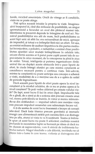 funde, nicicînd ameninţate. Oricît de vitrege ar fi condiţiile,
viaţa nu se poate stinge.
Poţi aplica această intuiţie la propria ta viaţă. Imaginea-
ză-ţi începutul ei, cînd din milioane de posibilităţi, un singur
spermatozoid a fecundat un ovul din pîntecul mamei tale.
Identitatea ta prezentă depinde în întregime de acel act. Nu­
mărul posibilităţilor era atît de mare, încît probabilitatea ca
acest fapt unic să aibă loc era extraordinat de mică, aproape
de imposibil, şi totuşi s-a întîmplat fără nici un efort. Tot aşa,
au existat milioane de asalturi împotriva ta din partea mediu­
lui înconjurător, a poluării, a radiaţiilor; a existat chiar posibi­
litatea apariţiei unor mutaţii întîmplătoare în celulele tale;
oricare dintre acestea ar fi putut pune capăt şansei tale de su­
pravieţuire în orice moment, de la conceperea ta pînă în ziua
de astăzi. Totuşi, inteligenţa şi puterea organizatoare dinlă-
untrul tău au depăşit aceste obstacole într-o pace lipsită de
efort, în ciuda întregii sforţări pe care mintea conştientă ar
considera-o necesară pentru a continua viaţa. într-adevăr,
mintea ta conştientă nu poate anticipa sau concepe o schemă
a vieţii, modalităţi de a o menţine sau de a o apăra de astfel
de pericole îngrozitoare.
Dacă această pace lipsită de efort poate opera la nivel in­
conştient şi la nivelul celulelor, de ce nu ar putea opera şi la
nivel conştient? Te poţi vedea călărind pe creasta valului vie­
ţii? De fapt, acest lucru îl faci în orice clipă. Impulsurile tale
de a gîndi, de a simţi şi de a acţiona sînt precum creasta unui
val, mereu prăvălindu-se înainte, în viitor şi mereu reînnoin-
du-se din străfunduri — impulsul iubirii care menţine viaţa
este precum impulsul oceanului care reînnoieşte fiecare val.
A-ţi da seama de acest lucru înseamnă a începe să cunoşti
adevărul. Dacă forţe titanice precum gravitaţia şi imensele
energii care alimentează stelele pot coexista fără a se distruge
una pe alta, atunci şi viaţa ta va fi susţinută. Teama şi îndoia­
la spun că acest lucru nu poate fi adevărat; credinţa noastră
profundă în necesitatea luptei se bazează pe ideea că dacă nu
ne zbatem să supravieţuim, vom fi striviţi de indiferenţa ha­
osului naturii. Magul deschide o cale diferită, invitîndu-ne să
Păşim într-o lume în care teama, violenţa şi distrugerea sînt
 