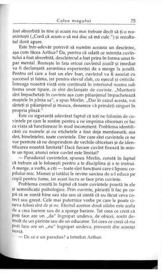 fost absorbită în tine şi acum nu mai trebuie decît să ţi-o rea­
minteşti („Cred că acum o să mă duc să mă culc.") şi rezulta­
tul dorit apare.
Este într-adevăr potrivit să numim aceasta un descîntec,
aşa cum făcea Arthur? Da, pentru că odată ce intenţia cuvîn-
tului a fost absorbită, descîntecul a fost prins în forma unui ti­
par mental. Rosteşte în faţa oricui cuvîntul şcoală şi imediat
va fi declanşată amintirea experienţei de a merge la şcoală.
Pentru cel care a fost un elev bun, cuvîntul va fi asociat cu
succesul şi faima, iar pentru elevul slab, cu eşecul şi criticile.
întreaga noastră viaţă este conţinută în interiorul nostru sub
forma unor tipare, ce sînt declanşate de cuvinte. „Muritorii
sînt împachetaţi în cuvinte aşa cum păianjenul împachetează
muştele în pînza sa", a spus Merlin. „Dar în cazul acesta, voi
sînteţi şi păianjenul şi musca, deoarece vă prindeţi singuri în
propria pînză."
Este cu siguranţă adevărat faptul că toţi ne folosim de cu­
vintele pe care le rostim pentru a ne imprima obiceiuri ce fac
ca viaţa să funcţioneze în mod inconştient. Problema identifi­
cării cu numele şi cu etichetele a fost deja menţionată; aşa
sînt, bineînţeles, toate cuvintele. Dar care sînt cuvintele ce ne
vor permite să ne desprindem de vechile obiceiuri şi de iden­
tificarea noastră limitată? Dacă fiecare cuvînt fixează în min­
te un tipar, atunci orice cuvînt este limitat?
— Paradoxul cuvintelor, spunea Merlin, constă în faptul
că trebuie să le foloseşti pentru a te disciplina şi a te instrui.
A merge, a vorbi, a citi — toate sînt funcţiuni care-i lipsesc co­
pilului mic. Mamei şi tatălui le revine sarcina de a-1 educa pe
copil pentru lume, iar acest lucru se face prin cuvinte.
Problema constă în faptul că toate cuvintele poartă în ele
şi semnificaţii psihologice. Prin cuvinte, părinţii îi fac pe co­
pii să se simtă bine sau rău sau să simtă că au făcut ceva co­
rect sau greşit. Cele mai puternice vorbe pe care le poate ci­
neva folosi sînt da şi nu. Efectul acestor două silabe este acela
de a crea bariere sau de a sparge bariere. Tot ceea ce crezi că
poţi face are un „da" îngropat undeva, de obicei, rostit de­
mult de un părinte sau de un educator. Tot ceea ce crezi că nu
Poţi face are un „nu" îngropat undeva, provenit din aceeaşi
sursă.
— De ce e un paradox? a întrebat Arthur.
 