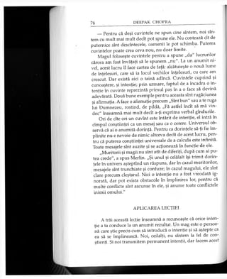 __Pentru că deşi cuvintele ne spun cine sîntem, noi sîn­
tem cu mult mai mult decît pot spune ele. Nu contează cît de
puternice sînt descîntecele, oamenii le pot schimba. Puterea
cuvintelor poate crea ceva nou, nu doar limite.
Magul foloseşte cuvintele pentru a spune „da" lucrurilor
cărora am fost învăţaţi să le spunem „nu". La un anumit ni­
vel, acest lucru îl face cartea de faţă: alcătuieşte o nouă lume
de înţelesuri, care să ia locul vechilor înţelesuri, cu care am
crescut. Dar există aici o taină adîncă. Cuvintele cuprind şi
cunoaştere, şi intenţie; prin urmare, faptul de a încadra o in­
tenţie în cuvinte reprezintă primul pas în a o face să devină
adevărată. Două bune exemple pentru aceasta sînt rugăciunea
şi afirmaţia. A face o afirmaţie precum „Sînt bun" sau a te ruga
lui Dumnezeu, rostind, de pildă, „Fă astfel încît să mă vin­
dec" înseamnă mai mult decît a-ţi exprima verbal gîndurile.
Ori de cîte ori un cuvînt este întărit de intenţie, el intră în
cîmpul conştiinţei ca un mesaj sau ca o cerere. Universul ob­
servă că ai o anumită dorinţă. Pentru ca dorinţele să-ţi fie îm­
plinite nu e nevoie de nimic altceva decît de acest lucru, pen­
tru că puterea conştiinţei universale de a calcula este infinită.
Toate mesajele sînt auzite şi se acţionează în funcţie de ele.
„Muritorii şi magii nu sînt atît de diferiţi, după cum ai pu­
tea crede", a spus Merlin. „Şi unul şi celălalt îşi trimit dorin­
ţele în univers aşteptînd un răspuns, dar în cazul muritorilor,
mesajele sînt trunchiate şi confuze; în cazul magului, ele sînt
clare precum cleştarul. Nici o intenţie nu a fost vreodată ig­
norată, dar pot exista obstacole în împlinirea lor, pentru că
multe conflicte sînt ascunse în ele, şi anume toate conflictele
inimii omului."
APLICAREA LECŢIEI
A trăi această lecţie înseamnă a recunoaşte că orice inten­
ţie a ta conduce la un anumit rezultat. Un mag este o persoa­
nă care ştie precis cum să introducă o intenţie şi să aştepte ca
ea să se împlinească. Noi, ceilalţi, nu sîntem la fel de con­
ştienţi. Şi noi transmitem permanent intenţii, dar facem acest
 