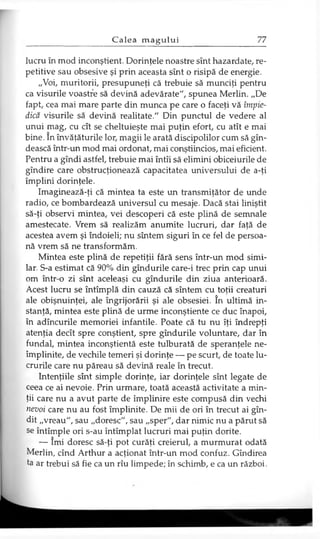 lucru în mod inconştient. Dorinţele noastre sînt hazardate, re­
petitive sau obsesive şi prin aceasta sînt o risipă de energie.
„Voi, muritorii, presupuneţi că trebuie să munciţi pentru
ca visurile voastre să devină adevărate", spunea Merlin. „De
fapt, cea mai mare parte din munca pe care o faceţi vă împie­
dică visurile să devină realitate." Din punctul de vedere al
unui mag, cu cît se cheltuieşte mai puţin efort, cu atît e mai
bine. în învăţăturile lor, magii le arată discipolilor cum să gîn-
dească într-un mod mai ordonat, mai conştiincios, mai eficient.
Pentru a gîndi astfel, trebuie mai întîi să elimini obiceiurile de
gîndire care obstrucţionează capacitatea universului de a-ţi
împlini dorinţele.
Imaginează-ţi că mintea ta este un transmiţător de unde
radio, ce bombardează universul cu mesaje. Dacă stai liniştit
să-ţi observi mintea, vei descoperi că este plină de semnale
amestecate. Vrem să realizăm anumite lucruri, dar faţă de
acestea avem şi îndoieli; nu sîntem siguri în ce fel de persoa­
nă vrem să ne transformăm.
Mintea este plină de repetiţii fără sens într-un mod simi­
lar. S-a estimat că 90% din gîndurile care-i trec prin cap unui
om într-o zi sînt aceleaşi cu gîndurile din ziua anterioară.
Acest lucru se întîmplă din cauză că sîntem cu toţii creaturi
ale obişnuinţei, ale îngrijorării şi ale obsesiei. în ultimă in­
stanţă, mintea este plină de urme inconştiente ce duc înapoi,
în adîncurile memoriei infantile. Poate că tu nu îţi îndrepţi
atenţia decît spre conştient, spre gîndurile voluntare, dar în
fundal, mintea inconştientă este tulburată de speranţele ne­
împlinite, de vechile temeri şi dorinţe — pe scurt, de toate lu­
crurile care nu păreau să devină reale în trecut.
Intenţiile sînt simple dorinţe, iar dorinţele sînt legate de
ceea ce ai nevoie. Prin urmare, toată această activitate a min­
ţii care nu a avut parte de împlinire este compusă din vechi
nevoi care nu au fost împlinite. De mii de ori în trecut ai gîn-
dit „vreau", sau „doresc", sau „sper", dar nimic nu a părut să
se întîmple ori s-au întîmplat lucruri mai puţin dorite.
— îmi doresc să-ţi pot curăţi creierul, a murmurat odată
Merlin, cînd Arthur a acţionat într-un mod confuz. Gîndirea
ta ar trebui să fie ca un rîu limpede; în schimb, e ca un război.
 