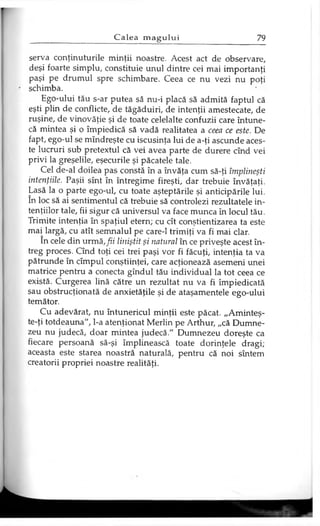 serva conţinuturile minţii noastre. Acest act de observare,
deşi foarte simplu, constituie unul dintre cei mai importanţi
paşi pe drumul spre schimbare. Ceea ce nu vezi nu poţi
schimba.
Ego-ului tău s-ar putea să nu-i placă să admită faptul că
eşti plin de conflicte, de tăgăduiri, de intenţii amestecate, de
ruşine, de vinovăţie şi de toate celelalte confuzii care întune­
că mintea şi o împiedică să vadă realitatea a ceea ce este. De
fapt, ego-ul se mîndreşte cu iscusinţa lui de a-ţi ascunde aces­
te lucruri sub pretextul că vei avea parte de durere cînd vei
privi la greşelile, eşecurile şi păcatele tale.
Cel de-al doilea pas constă în a învăţa cum să-ţi împlineşti
intenţiile. Paşii sînt în întregime fireşti, dar trebuie învăţaţi.
Lasă la o parte ego-ul, cu toate aşteptările şi anticipările lui.
în loc să ai sentimentul că trebuie să controlezi rezultatele in­
tenţiilor tale, fii sigur că universul va face munca în locul tău.
Trimite intenţia în spaţiul etern; cu cît conştientizarea ta este
mai largă, cu atît semnalul pe care-1 trimiţi va fi mai clar.
în cele din urmă, fii liniştit şi natural în ce priveşte acest în­
treg proces. Cînd toţi cei trei paşi vor fi făcuţi, intenţia ta va
pătrunde în cîmpul conştiinţei, care acţionează asemeni unei
matrice pentru a conecta gîndul tău individual la tot ceea ce
există. Curgerea lină către un rezultat nu va fi împiedicată
sau obstrucţionată de anxietăţile şi de ataşamentele ego-ului
temător.
Cu adevărat, nu întunericul minţii este păcat. „Aminteş-
te-ţi totdeauna", l-a atenţionat Merlin pe Arthur, „că Dumne­
zeu nu judecă, doar mintea judecă." Dumnezeu doreşte ca
fiecare persoană să-şi împlinească toate dorinţele dragi;
aceasta este starea noastră naturală, pentru că noi sîntem
creatorii propriei noastre realităţi.
 