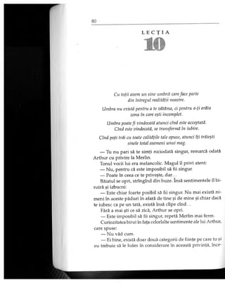 Cu toţii avem un sine umbrit careface parte
din întregul realităţii noastre.
Umbra nu există pentru a te vătăma, ci pentru a-ţi arăta
zona în care eşti incomplet.
Umbra poate fi vindecată atunci cînd este acceptată.
Cînd este vindecată, se transformă în iubire.
Cînd poţi trăi cu toate calităţile tale opuse, atunci îţi trăieşti
şinele total asemeni unui mag.
— Tu nu pari să te simţi niciodată singur, remarcă odată
Arthur cu privire la Merlin.
Tonul vocii lui era melancolic. Magul îl privi atent:
— Nu, pentru că este imposibil să fii singur.
— Poate în ceea ce te priveşte, dar...
Băiatul se opri, strîngînd din buze. însă sentimentele îl bi-
ruiră şi izbucni:
— Este chiar foarte posibil să fii singur. Nu mai există ni­
meni în aceste păduri în afară de tine şi de mine şi chiar dacă
te iubesc ca pe un tată, există însă clipe cînd...
Fără a mai şti ce să zică, Arthur se opri.
— Este imposibil să fii singur, repetă Merlin mai ferm.
Curiozitatea birui în faţa celorlalte sentimente ale lui Arthur,
care spuse:
— Nu văd cum.
— Ei bine, există doar două categorii de fiinţe pe care tu şi
eu trebuie să le luăm în considerare în această privinţă, înce­
 