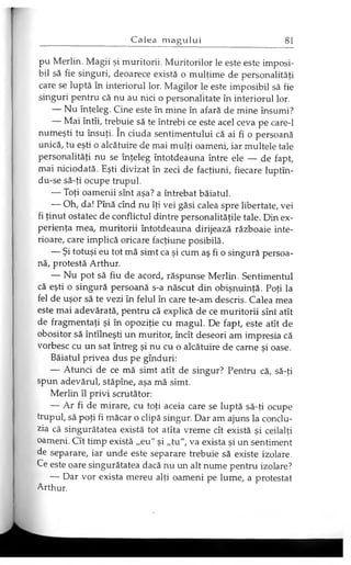 pu Merlin. Magii şi muritorii. Muritorilor le este este imposi­
bil să fie singuri, deoarece există o mulţime de personalităţi
care se luptă în interiorul lor. Magilor le este imposibil să fie
singuri pentru că nu au nici o personalitate în interiorul lor.
— Nu înţeleg. Cine este în mine în afară de mine însumi?
— Mai întîi, trebuie să te întrebi ce este acel ceva pe care-1
numeşti tu însuţi. în ciuda sentimentului că ai fi o persoană
unică, tu eşti o alcătuire de mai mulţi oameni, iar multele tale
personalităţi nu se înţeleg întotdeauna între ele — de fapt,
mai niciodată. Eşti divizat în zeci de facţiuni, fiecare luptîn-
du-se să-ţi ocupe trupul.
— Toţi oamenii sînt aşa? a întrebat băiatul.
— Oh, da! Pînă cînd nu îţi vei găsi calea spre libertate, vei
fi ţinut ostatec de conflictul dintre personalităţile tale. Din ex­
perienţa mea, muritorii întotdeauna dirijează războaie inte­
rioare, care implică oricare facţiune posibilă.
— Şi totuşi eu tot mă simt ca şi cum aş fi o singură persoa­
nă, protestă Arthur.
— Nu pot să fiu de acord, răspunse Merlin. Sentimentul
că eşti o singură persoană s-a născut din obişnuinţă. Poţi la
fel de uşor să te vezi în felul în care te-am descris. Calea mea
este mai adevărată, pentru că explică de ce muritorii sînt atît
de fragmentaţi şi în opoziţie cu magul. De fapt, este atît de
obositor să întîlneşti un muritor, încît deseori am impresia că
vorbesc cu un sat întreg şi nu cu o alcătuire de carne şi oase.
Băiatul privea dus pe gînduri:
— Atunci de ce mă simt atît de singur? Pentru că, să-ţi
spun adevărul, stăpîne, aşa mă simt.
Merlin îl privi scrutător:
— Ar fi de mirare, cu toţi aceia care se luptă să-ţi ocupe
trupul, să poţi fi măcar o clipă singur. Dar am ajuns la conclu­
zia că singurătatea există tot atîta vreme cît există şi ceilalţi
oameni. Cît timp există „eu" şi „tu", va exista şi un sentiment
de separare, iar unde este separare trebuie să existe izolare.
Ce este oare singurătatea dacă nu un alt nume pentru izolare?
— Dar vor exista mereu alţi oameni pe lume, a protestat
Arthur.
 
