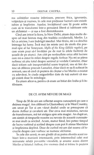 rea calităţilor noastre inferioare, precum frica, ignoranţa,
vrăjmăşia şi ruşinea, în cele mai preţioase lucruri care există:
iubire şi împlinire. Aşadar, învăţătorul care îţi poate arăta
cum să te transformi într-o persoană liberă şi iubitoare este
un alchimist — şi aşa a fost dintotdeauna.
Cînd am intrat la liceu, la New Delhi, ştiam deja multe de­
spre cel mai faimos mag din tradiţia occidentală, Merlin. La
fel ca oricine, l-am îndrăgit imediat. Mai tîrziu, mi s-a deschis
întreaga lui lume. încă mai ţin minte zeci de strofe din poe­
mul epic al lui Tennyson, Idylls of the King (Idilele regelui), pe
care eram puşi să-l învăţăm pe de rost în zilele fierbinţi de
şcoală de pe atunci. Am citit pe nerăsuflate orice altă lucrare
care mi-a căzut în mîini despre regele Arthur. Nu mi se părea
nefiresc să ştiu totul despre seninul şi verdele Camelot, chiar
dacă trăiam sub insuportabilul soare tropical, sau să îmi do­
resc să călăresc precum Lancelot, chiar dacă m-aş fi sufocat în
armură, sau să cred că peştera de cleştar a lui Merlin a existat
cu adevărat, în ciuda asigurărilor date de toţi autorii că ma­
gii există doar în mitologie.
Eu ştiam altceva, pentru că eram un băiat din India şi îi în-
tîlnisem.
DE CE AVEM NEVOIE DE MAGI
Timp de 30 de ani am reflectat asupra cunoaşterii pe care o
deţinea magul. Am călătorit la Glastonbury şi în West Country,
am urcat pe Tor şi am văzut dealul unde se presupune că
dorm Arthur şi cavalerii săi. Dar ceva mai misterios, nevoia
de transformare, mă tot atrăgea spre arta magiei. An după an,
am simţit că timpurile noastre au nevoie de această cunoaşte­
re mai mult ca oricînd. Acum, matur fiind, îmi petrec timpul
de lucru vorbind şi scriind despre cum pot fi atinse libertatea
şi împlinirea deplină. Doar de curînd mi-am dat seama că lu­
crurile despre care vorbesc se numesc alchimie.
în cele din urmă, m-am gîndit că aş putea aborda acest su­
biect într-o manieră interesantă, prin intermediul celei mai
minunate relaţii povestite vreodată, şi anume aceea dintre
Merlin şi băiatul Arthur, din vremea cînd ei trăiau în peştera
 