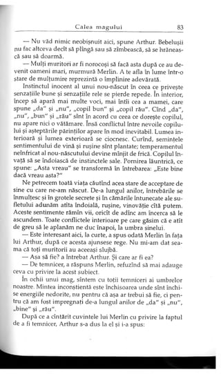 — Nu văd nimic neobişnuit aici, spune Arthur. Bebeluşii
nu fac altceva decît să plîngă sau să zîmbească, să se hrăneas­
că sau să doarmă.
— Mulţi muritori ar fi norocoşi să facă asta după ce au de­
venit oameni mari, murmură Merlin. A te afla în lume într-o
stare de mulţumire reprezintă o împlinire adevărată.
Instinctul inocent al unui nou-născut în ceea ce priveşte
senzaţiile bune şi senzaţiile rele se pierde repede. în interior,
încep să apară mai multe voci, mai întîi cea a mamei, care
spune „da" şi „nu", „copil bun" şi „copil rău". Cînd „da",
„nu", „bun" şi „rău" sînt în acord cu ceea ce doreşte copilul,
nu apare nici o vătămare. însă conflictul între nevoile copilu­
lui şi aşteptările părinţilor apare în mod inevitabil. Lumea in­
terioară şi lumea exterioară se ciocnesc. Curînd, seminţele
sentimentului de vină şi ruşine sînt plantate; temperamentul
neînfricat al nou-născutului devine mînjit de frică. Copilul în­
vaţă să se îndoiască de instinctele sale. Pornirea lăuntrică, ce
spune: „Asta vreau" se transformă în întrebarea: „Este bine
dacă vreau asta?"
Ne petrecem toată viaţa căutînd acea stare de acceptare de
sine cu care ne-am născut. De-a lungul anilor, întrebările se
înmulţesc şi în grotele secrete şi în cămările întunecate ale su­
fletului adunăm atîta îndoială, ruşine, vinovăţie cîtă putem.
Aceste sentimente rămîn vii, oricît de adînc am încerca să le
ascundem. Toate conflictele interioare pe care găsim că e atît
de greu să le aplanăm ne duc înapoi, la umbra sinelui.
— Este interesant aici, la curte, a spus odată Merlin în faţa
lui Arthur, după ce acesta ajunsese rege. Nu mi-am dat sea­
ma că toţi muritorii au aceeaşi slujbă.
— Aşa să fie? a întrebat Arthur. Şi care ar fi ea?
— De temnicer, a răspuns Merlin, refuzînd să mai adauge
ceva cu privire la acest subiect.
în ochii unui mag, sîntem cu toţii temniceri ai umbrelor
noastre. Mintea inconştientă este închisoarea unde sînt închi­
se energiile nedorite, nu pentru că aşa ar trebui să fie, ci pen­
tru că am fost impregnaţi de-a lungul anilor de „da" şi „nu",
„bine" şi „rău".
După ce a cîntărit cuvintele lui Merlin cu px-ivire la faptul
de a fi temnicer, Arthur s-a dus la el şi i-a spus:
 