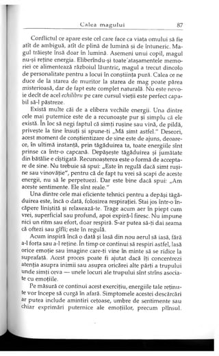 Conflictul ce apare este cel care face ca viaţa omului să fie
atît de ambiguă, atît de plină de lumină şi de întuneric. Ma­
gul trăieşte însă doar în lumină. Asemeni unui copil, magul
nu-şi reţine energia. Eliberîndu-şi toate ataşamentele memo­
riei ce alimentează războiul lăuntric, magul a trecut dincolo
de personalitate pentru a locui în conştiinţa pură. Calea ce ne
duce de la starea de muritor la starea de mag poate părea
misterioasă, dar de fapt este complet naturală. Nu este nevo­
ie decît de acel echilibru pe care cursul vieţii este perfect capa­
bil să-l păstreze.
Există multe căi de a elibera vechile energii. Una dintre
cele mai puternice este de a recunoaşte pur şi simplu că ele
există. în loc să negi faptul că simţi ruşine sau vină, de pildă,
priveşte la tine însuţi şi spune-ţi „Mă simt astfel." Deseori,
acest moment de conştientizare de sine este de ajuns, deoare­
ce, în ultimă instanţă, prin tăgăduirea ta, toate energiile sînt
prinse ca într-o capcană. Depăşeşte tăgăduirea şi jumătate
din bătălie e cîştigată. Recunoaşterea este o formă de accepta­
re de sine. Nu trebuie să spui: „Este în regulă dacă simt ruşi­
ne sau vinovăţie", pentru că de fapt tu vrei să scapi de aceste
energii, nu să le perpetuezi. Dar este bine dacă spui: „Am
aceste sentimente. Ele sînt reale."
Una dintre cele mai eficiente tehnici pentru a depăşi tăgă­
duirea este, încă o dată, folosirea respiraţiei. Stai jos într-o în­
căpere liniştită şi relaxează-te. Trage acum aer în piept cum
vrei, superficial sau profund, apoi expiră-1 firesc. Nu impune
nici un ritm sau efort, doar respiră. S-ar putea să-ţi dai seama
că oftezi sau gîfîi; este în regulă.
Acum inspiră încă o dată şi lasă din nou aerul să iasă, fără
a-1 forţa sau a-1 reţine. în timp ce continui să respiri astfel, Iasă
orice emoţie sau imagine care-ţi vine în minte să se ridice la
suprafaţă. Acest proces poate fi ajutat dacă îţi concentrezi
atenţia asupra inimii sau asupra oricărei alte părţi a trupului
unde simţi ceva — unele locuri ale trupului sînt strîns asocia­
te cu emoţiile.
Pe măsură ce continui acest exerciţiu, energiile tale reţinu­
te vor începe să curgă în afară. Simptomele acestei descărcări
ar putea include amintiri ceţoase, umbre de sentimente sau
chiar exprimări puternice ale emoţiilor, precum plînsul.
 