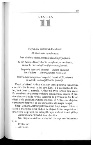 Magul este profesorul de alchimie.
Alchimia este transformare.
Prin alchimie începi aventura căutării perfecţiunii.
Tu eşti lumea. Atunci cînd te transformi pe tine însuţi,
lumea în care trăieşti va fi şi ea transformată.
Scopurile aventurii căutării — eroism, speranţă,
har şi iubire — sînt moştenirea eternităţii.
Pentru a chema ajutorul magului, trebuie să fii puternic
în adevăr, nu încăpăţînat în judecăţi.
După ce băiatul Arthur a lăsat în urmă pădurile lui Merlin,
a locuit la Sir Ector şi la fiul său, Kay. I s-a dat slujba de scu­
tier, însă doar cu numele. Arthur nu avea familie sau avere.
Nu avea bani să-şi cumpere haine şi nimeni nu credea că pro­
vine dintr-o familie nobilă. Ascunşi de privirea lui Sir Ector,
băieţii de la grajduri aruncau cu noroi în Arthur, iar slujnice­
le şuşoteau despre el că are cunoştinţe de magie neagră.
Drept urmare, Arthur petrecea mult timp singur. Intr-o zi,
stătea la marginea unei păduri de stejari, fixînd cu privirea o
cană veche de plumb. Se întîmplă ca pe acolo să treacă şi Kay.
— Ai furat cana? întrebă Kay bănuitor.
— Nu, răspunse Arthur, scuturînd din cap. Am împrumu-
tat-o.
— Pentru ce?
— Alchimie.
 