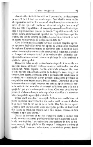 Aventurile căutării sînt călătorii personale, iar fiecare pas
pe care îl faci, îl faci de unul singur. Dar Merlin avea multe
să-i spună lui Arthur înainte ca el să-şi înceapă aventura cău­
tării: „Ţi-am spus de multe ori că acest bulgăre de carne şi'
oase nu este trupul tău şi că această personalitate limitată pe
care o experimentezi nu eşti tu însuţi. Trupul tău este de fapt
infinit şi una cu universul. Spiritul tău cuprinde toate spirite­
le şi nu are limite în timp şi spaţiu. Lucrarea alchimică va face
ca aceste adevăruri să se dezvăluie în faţa ta."
Cînd Merlin rostea aceste cuvinte, vremea magilor aproa­
pe apusese, făcînd loc unei noi epoci, ce urma să fie condusă
de raţiune. Raţiunea susţine că alchimia este imposibilă şi pe
măsură ce magii s-au retras în crepusculul legendei, oamenii
au început să accepte faptul că în realitate sînt limitaţi şi sor­
tiţi să trăiască ca alcătuiri de carne şi sînge în valea strîmtă a
spaţiului şi timpului.
Deoarece luăm ca de la sine înţeles faptul că lucrurile so­
lide sînt reale, atribuim realitate materiei solide din care sîn­
tem făcuţi. Norii, copacii, florile, animalele şi trupul tău, toa­
te sînt făcute din aceiaşi atomi de hidrogen, azot, oxigen şi
carbon, dar aceşti atomi sînt într-o permanentă modificare şi
schimbare — mai puţin de un procent din atomii prezenţi în
corpul tău anul trecut există încă şi astăzi. Discutînd chiar şi
în termeni materialişti, nu prea are sens să spui că tu eşti ma­
terie solidă cînd este clar că această soliditate este o lume a
spaţiului gol şi a unei curgeri continue. Căutarea pe care o re­
prezintă alchimia începe sub suprafaţa atomilor şi a molecu­
lelor, în spatele aparenţei schimbării.
Chiar dacă era doar un copil, Arthur era nerăbdător să
plece în prima lui aventură şi spera din toată inima că Merlin
îi va face rost de un cal şi de o hartă. Dar Merlin i-a spus:
„Hărţile sînt inutile acolo unde mergi tu, pentru că teritoriul
din faţa ta se modifică mereu. Ar fi ca şi cum ai încerca să faci
o hartă a apei care curge."
Odată ce accepţi că tu eşti curgerea vieţii şi nimic mai
mult, aventura căutării perfecţiunii devine o aventură dinco­
lo de nemărginire. Lucrurile care sînt perfecte în tine se nu­
mesc esenţă, fiinţă şi iubire. Ele nu pot fi mărginite de timp şi
spaţiu. Cînd traversezi o încăpere, oare iubirea pentru fami-
 