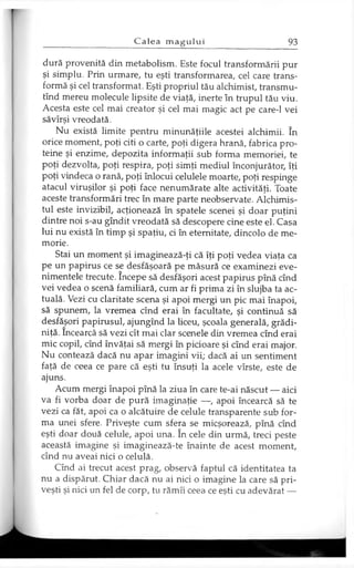 dură provenită din metabolism. Este focul transformării pur
şi simplu. Prin urmare, tu eşti transformarea, cel care trans­
formă şi cel transformat. Eşti propriul tău alchimist, transmu-
tînd mereu molecule lipsite de viaţă, inerte în trupul tău viu.
Acesta este cel mai creator şi cel mai magic act pe care-1 vei
săvîrşi vreodată.
Nu există limite pentru minunăţiile acestei alchimii. în
orice moment, poţi citi o carte, poţi digera hrană, fabrica pro­
teine şi enzime, depozita informaţii sub forma memoriei, te
poţi dezvolta, poţi respira, poţi simţi mediul înconjurător, îţi
poţi vindeca o rană, poţi înlocui celulele moarte, poţi respinge
atacul viruşilor şi poţi face nenumărate alte activităţi. Toate
aceste transformări trec în mare parte neobservate. Alchimis­
tul este invizibil, acţionează în spatele scenei şi doar puţini
dintre noi s-au gîndit vreodată să descopere cine este el. Casa
lui nu există în timp şi spaţiu, ci în eternitate, dincolo de me­
morie.
Stai un moment şi imaginează-ţi că îţi poţi vedea viaţa ca
pe un papirus ce se desfăşoară pe măsură ce examinezi eve­
nimentele trecute. începe să desfăşori acest papirus pînă cînd
vei vedea o scenă familiară, cum ar fi prima zi în slujba ta ac­
tuală. Vezi cu claritate scena şi apoi mergi un pic mai înapoi,
să spunem, la vremea cînd erai în facultate, şi continuă să
desfăşori papirusul, ajungînd la liceu, şcoala generală, grădi­
niţă. încearcă să vezi cît mai clar scenele din vremea cînd erai
mic copil, cînd învăţai să mergi în picioare şi cînd erai major.
Nu contează dacă nu apar imagini vii; dacă ai un sentiment
faţă de ceea ce pare că eşti tu însuţi la acele vîrste, este de
ajuns.
Acum mergi înapoi pînă la ziua în care te-ai născut — aici
va fi vorba doar de pură imaginaţie —, apoi încearcă să te
vezi ca făt, apoi ca o alcătuire de celule transparente sub for­
ma unei sfere. Priveşte cum sfera se micşorează, pînă cînd
eşti doar două celule, apoi una. în cele din urmă, treci peste
această imagine şi imaginează-te înainte de acest moment,
cînd nu aveai nici o celulă.
Cînd ai trecut acest prag, observă faptul că identitatea ta
nu a dispărut. Chiar dacă nu ai nici o imagine la care să pri­
veşti şi nici un fel de corp, tu rămîi ceea ce eşti cu adevărat —
 