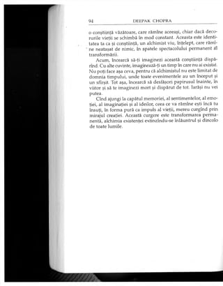 o conştiinţă văzătoare, care rămîne aceeaşi, chiar dacă deco­
rurile vieţii se schimbă în mod constant. Aceasta este identi­
tatea ta ca şi conştiinţă, un alchimist viu, înţelept, care rămî­
ne neataşat de nimic, în spatele spectacolului permanent al
transformării.
Acum, încearcă să-ţi imaginezi această conştiinţă dispă-
rînd. Cu alte cuvinte, imaginează-ţi un timp în care nu ai existat.
Nu poţi face aşa ceva, pentru că alchimistul nu este limitat de
domnia timpului, unde toate evenimentele au un început şi
un sfîrşit. Tot aşa, încearcă să desfăşori papirusul înainte, în
viitor şi să te imaginezi mort şi dispărut de tot. Iarăşi nu vei
putea.
Cînd ajungi la capătul memoriei, al sentimentelor, al emo­
ţiei, al imaginaţiei şi al ideilor, ceea ce va rămîne eşti încă tu
însuţi, în forma pură ca impuls al vieţii, mereu curgînd prin
mirajul creaţiei. Această curgere este transformarea perma­
nentă, alchimia existenţei extinzîndu-se înlăuntrul şi dincolo
de toate lumile.
 