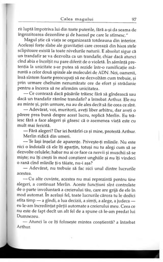 rii luptă împotriva lui din toate puterile, fără a-şi da seama de
îngrozitoarea dezordine şi de haosul pe care le stîrnesc."
Magul ştie că viaţa se organizează totdeauna din interior.
Aceleaşi forţe slabe ale gravitaţiei care creează din haos stele
sclipitoare există la toate nivelurile naturii. E absolut sigur că
un trandafir se va dezvolta ca un trandafir, chiar dacă atunci
cînd abia e încolţit nu pare diferit de o violetă. în sămînţă pre­
tenţia la unicitate s-ar putea să rezide într-o ramificaţie mă­
runtă a celor două spirale ale moleculei de ADN. Noi, oamenii,
însă sîntem foarte preocupaţi să ne dezvoltăm cum trebuie, şi
prin urmare cheltuim nenumărate ore de efort şi strădanie
pentru a încerca să ne afirmăm unicitatea.
— Ce contează dacă păsările trăiesc fără să gîndească sau
dacă un trandafir rămîne trandafir? a întrebat Arthur. Ele nu
au minte şi, prin urmare, nu au de ales decît să fie ceea ce sînt.
— Adevărat, voi, muritorii, aveţi liber arbitru, dar aveţi o
părere prea bună despre acest lucru, replică Merlin. Eu tră­
iesc fără a face alegeri şi găsesc că o asemenea viaţă este cu
mult mai fericită.
— Fără alegeri? Dar iei hotărîri ca şi mine, protestă Arthur.
Merlin ridică din umeri.
— Te laşi înşelat de aparenţe. Priveşte-ţi mîinile. Nu este
nici o îndoială că ele îţi aparţin, totuşi nu tu alegi cum să se
dezvolte celulele; habar nu ai ce face ca nervii şi muşchii să se
mişte; nu îţi creşti în mod conştient unghiile şi nu îţi vindeci
o rană cînd mîinile ţi-s tăiate, nu-i aşa?
— Adevărat, nu trebuie să fac nici unul dintre lucrurile
acestea.
— Cu alte cuvinte, acestea nu mai reprezintă pentru tine
alegeri, a continuat Merlin. Aceste funcţiuni sînt controlate
de o parte involuntară a creierului tău, care are grijă de ele în
mod automat. în acelaşi fel, toate lucrurile cărora tu le dedici
atîta timp — a gîndi, a lua decizii, a simţi, a alege, a judeca —
eu le-am încredinţat părţii automate a creierului meu. Ceea ce
nu este de fapt decît un alt fel de a spune că le-am predat lui
Dumnezeu.
— Atunci la ce îţi foloseşte mintea conştientă? a întrebat
Arthur.
 