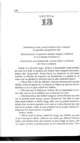 Realitatea pe care o experimentezi este o imagine
în oglindă a aşteptărilor tale.
Dacă în fiecare zi proiectezi aceleaşi imagini, realitatea
ta va fi aceeaşi în fiecare zi.
Cînd atenţia este desăvârşită, creează ordine şi claritate
din haos şi confuzie.
După ce a devenit rege, Arthur a împărtăşit experienţele
pe care le-a trăit în peştera de cleştar unei singure persoane,
soţiei sale, Guinevere. Acest lucru s-a petrecut cu ani buni
înainte ca Merlin să reapară, iar Guinevere s-a gîndit la el
cam cum se gîndea la unicorni sau la alte animale mitice:
— Dacă este la fel de sălbatic precum întunecatul munte
Welsh, unde se spune că s-a născut, ar trebui să mă tem de în-
tîlnirea cu el, i-a spus odată lui Arthur.
— Nu este aşa, îi răspunse Arthur. Nu se aseamănă cu ni­
mic din ceea ce te-ai aştepta sau ai anticipa să vezi.
— Domnul meu, am întîlnit magi la curtea Franţei sau din
cei ce poartă acest nume, spuse Guinevere. Nu sînt ei oare
doar nişte bătrîni cu bărbi lungi, albe care se poartă foarte în­
ţelept şi-şi scutură capetele ca şi cum ar vedea lucruri pe care
noi nu le putem vedea şi care pretind că au puteri cărora ni­
meni nu le-a fost martor vreodată?
Arthur zîmbi.
— Mi-au ieşit în drum astfel de magi, dar Merlin nu este
ca ei. I-am spus odată: „Sîntem noi vreun pic diferiţi? Pentru
mine, noi sîntem doar doi oameni ce stau lîngă un pîrîu, sub
un copac, pentru a prinde peşte ca să-l mîncăm la cină." M-a
 