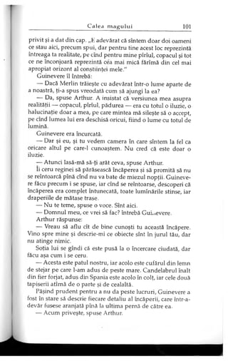 privit şi a dat din cap. „E adevărat că sîntem doar doi oameni
ce stau aici, precum spui, dar pentru tine acest loc reprezintă
întreaga ta realitate, pe cînd pentru mine pîrîul, copacul şi tot
ce ne înconjoară reprezintă cea mai mică fărîmă din cel mai
apropiat orizont al conştiinţei mele."
Guinevere îl întrebă:
— Dacă Merlin trăieşte cu adevărat într-o lume aparte de
a noastră, ţi-a spus vreodată cum să ajungi la ea?
— Da, spuse Arthur. A insistat că versiunea mea asupra
realităţii — copacul, pîrîul, pădurea — era cu totul o iluzie, o
halucinaţie doar a mea, pe care mintea mă sileşte să o accept,
pe cînd lumea lui era deschisă oricui, fiind o lume cu totul de
lumină.
Guinevere era încurcată.
— Dar şi eu, şi tu vedem camera în care sîntem la fel ca
oricare altul pe care-1 cunoaştem. Nu cred că este doar o
iluzie.
— Atunci lasă-mă să-ţi arăt ceva, spuse Arthur.
Ii ceru reginei să părăsească încăperea şi să promită să nu
se reîntoarcă pînă cînd nu va bate de miezul nopţii. Guineve­
re făcu precum i se spuse, iar cînd se reîntoarse, descoperi că
încăperea era complet întunecată, toate luminările stinse, iar
draperiile de mătase trase.
— Nu te teme, spuse o voce. Sînt aici.
— Domnul meu, ce vrei să fac? întrebă Guinevere.
Arthur răspunse:
— Vreau să aflu cît de bine cunoşti tu această încăpere.
Vino spre mine şi descrie-mi ce obiecte sînt în jurul tău, dar
nu atinge nimic.
Soţia lui se gîndi că este pusă la o încercare ciudată, dar
făcu aşa cum i se ceru.
— Acesta este patul nostru, iar acolo este cufărul din lemn
de stejar pe care l-am adus de peste mare. Candelabrul înalt
din fier forjat, adus din Spania este acolo în colţ, iar cele două
tapiserii atîrnă de o parte şi de cealaltă.
Păşind prudent pentru a nu da peste lucruri, Guinevere a
fost în stare să descrie fiecare detaliu al încăperii, care într-a-
devăr fusese aranjată pînă la ultima pernă de către ea.
— Acum priveşte, spuse Arthur.
 