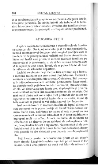ie să ascultăm această şoaptă care ne cheamă. Alegerea este în
întregime personală. în tainiţa inimii tale trebuie să te hotă­
răşti între ceea ce este cunoscut, învechit, dar familiar şi ceea
ce este necunoscut, dar proaspăt, un cîmp de infinite posibilităţi.
APLICAREA LECŢIEI
A aplica această lecţie înseamnă a trece dincolo de frontie­
ra cunoscutului. Dacă poţi uita totul şi să nu anticipezi nimic,
în mod automat te vei descoperi străpungînd graniţele care te
ţin departe de percepţia unei realităţi mai înalte. Această rea­
litate mai înaltă este prinsă în mrejele realităţii familiare pe
care o vezi şi în care te mişti zi de zi. Nu există o distanţă care
să le separe pe cele două. Totuşi, ele ar putea fi la fel de bine
la milioane de kilometri depărtare.
Laolaltă cu obiceiurile şi inerţia, frica are mult de-a face cu
a menţine realitatea aşa cum a fost dintotdeauna. încearcă o
versiune a testului prin care a trecut Guinevere. Stai o noap­
te în mijlocul unei camere familiare, pe întuneric. Păşeşte prin
ea, apropie-te cît poţi de obiectele din cameră, fără a te ciocni
de ele. Vei observa că este foarte greu să păşeşti fie şi prin cea
mai familiară cameră fără să ai un sentiment de nelinişte. Cei
mai mulţi dintre noi vor simţi o frică profundă din cauza ne­
siguranţei pe care o implică faptul de a nu vedea; inima îţi
bate mai tare la gîndul că vei cădea sau vei lovi lucrurile.
însă ce vei dovedi în realitate, în afară de faptul că ceea ce
este cunoscut nu te poate proteja de teamă? Deşi cunoşti ca­
mera foarte bine, neliniştea tot apare şi este aceeaşi cu cea
care se manifestă la lumina zilei, doar că în acest caz frica este
îngropată mult mai adînc. Atunci, nu numai de întuneric ne
temem, ci şi de altceva: de un accident, de o dereglare a ruti­
nei, de o pierdere bruscă a siguranţei. Nu contează cît de con­
fortabil crezi că te simţi în lumea lucrurilor cunoscute, dezas­
trele posibile nu sînt niciodată prea departe de subconştientul
tău.
Poţi încerca gustul necunoscutului printr-un alt experi­
ment simplu. Leagă-te la ochi şi aşază-te pe un scaun în bu­
cătărie. Cere-i unui prieten să pună trei feluri de mîncare în
 