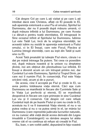 10                                 Calea renaºterii spirituale


   Cât despre Cel pe care L-aþi vizitat ºi pe care L-aþi
întrebat dacã este Christos, aflaþi cã El posedã în El,
sub aparenþa exterioarã a unui Fiu al omului, Spiritul lui
Dumnezeu, dar nu îl posedã dupã mãsura umanã, ci
dupã mãsura infinitã a lui Dumnezeu, pe care Acesta
i-a dãruit-o pentru toatã eternitatea. El întrupeazã în
Sine oceanul infinit al Spiritului lui Dumnezeu. Iubirea
Lui este Tatãl Lui, încã de la originea eternitãþii, iar
aceastã iubire nu rezidã în aparenþa exterioarã a Fiului
omului, ci în El Însuºi, care este Focul, Flacãra ºi
Lumina întregii eternitãþi, care au ieºit din Tatãl ºi sunt
una cu El.
   Acest Tatã preaiubit îºi iubeºte Fiul etern, cãruia i-a
dat pe mânã întreaga Sa putere. Tot ceea ce posedãm
noi, dupã mãsura noastrã ºi la unison cu dreptatea
divinã, noi am obþinut din plenitudinea Lui infinitã. El
Însuºi a devenit acum un om întrupat printre noi, dar
Cuvântul Lui este Dumnezeu, Spiritul ºi Trupul Divin, pe
care noi îl numim Fiul. În consecinþã, Fiul este Viaþa
oricãrei vieþi, acum ºi de-a pururi.
   De aceea, cine îl acceptã pe Fiul ºi crede în El, va
avea pentru totdeauna viaþa eternã. Cãci aºa cum
Dumnezeu se manifestã în fiecare din Cuvintele Sale ºi
în Viaþa Lui perfectã ºi eternã, El se manifestã
deopotrivã în fiecare om care primeºte în sine Cuvântul
Lui viu ºi îl conservã. Cât despre cel care refuzã
Cuvântul ieºit de pe buzele Fiului ºi care nu crede în El,
acestuia nu îi va fi transmisã Viaþa eternã; el nu o va
putea vedea ºi nu o va putea simþi în el, iar mânia lui
Dumnezeu (care reprezintã judecata lucrurilor naturale,
ce nu cunosc altã viaþã decât aceea derivatã din Legea
imuabilã a Constrângerii) va rãmâne asupra lui atâta
vreme cât el va continua sã refuze sã creadã în Fiul.
   Eu, Ioan, v-am vorbit astfel, depunând în faþa voastrã
 