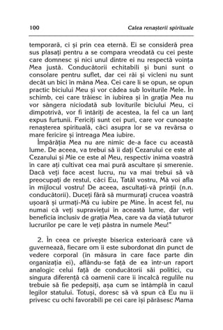 100                               Calea renaºterii spirituale


temporarã, ci ºi prin cea eternã. Ei se considerã prea
sus plasaþi pentru a se compara vreodatã cu cei peste
care domnesc ºi nici unul dintre ei nu respectã voinþa
Mea justã. Conducãtorii echitabili ºi buni sunt o
consolare pentru suflet, dar cei rãi ºi vicleni nu sunt
decât un bici în mâna Mea. Cei care li se opun, se opun
practic biciului Meu ºi vor cãdea sub loviturile Mele. În
schimb, cei care trãiesc în iubirea ºi în graþia Mea nu
vor sângera niciodatã sub loviturile biciului Meu, ci
dimpotrivã, vor fi întãriþi de acestea, la fel ca un lanþ
expus furtunii. Fericiþi sunt cei puri, care vor cunoaºte
renaºterea spiritualã, cãci asupra lor se va revãrsa o
mare fericire ºi întreaga Mea iubire.
   Împãrãþia Mea nu are nimic de-a face cu aceastã
lume. De aceea, va trebui sã îi daþi Cezarului ce este al
Cezarului ºi Mie ce este al Meu, respectiv inima voastrã
în care aþi cultivat cea mai purã ascultare ºi smerenie.
Dacã veþi face acest lucru, nu va mai trebui sã vã
preocupaþi de restul, cãci Eu, Tatãl vostru, Mã voi afla
în mijlocul vostru! De aceea, ascultaþi-vã prinþii (n.n.
conducãtorii). Duceþi fãrã sã murmuraþi crucea voastrã
uºoarã ºi urmaþi-Mã cu iubire pe Mine. În acest fel, nu
numai cã veþi supravieþui în aceastã lume, dar veþi
beneficia inclusiv de graþia Mea, care va da viaþã tuturor
lucrurilor pe care le veþi pãstra în numele Meu!”

   2. În ceea ce priveºte biserica exterioarã care vã
guverneazã, fiecare om îi este subordonat din punct de
vedere corporal (în mãsura în care face parte din
organizaþia ei), aflându-se faþã de ea într-un raport
analogic celui faþã de conducãtorii sãi politici, cu
singura diferenþã cã oamenii care îi încalcã regulile nu
trebuie sã fie pedepsiþi, aºa cum se întâmplã în cazul
legilor statului. Totuºi, doresc sã vã spun cã Eu nu îi
privesc cu ochi favorabili pe cei care îºi pãrãsesc Mama
 