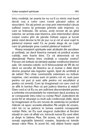Calea renaºterii spirituale                             101


întru credinþã, iar soarta lor nu va fi cu nimic mai bunã
decât cea a celor care comit pãcatul odios al
sinuciderii. Voi aþi primit un corp prin intermediul cãruia
sufletul vostru îºi primeºte primele sale impresii, cu
care se hrãneºte. De aceea, aveþi nevoie de un ghid
exterior, iar acesta este biserica, prin intermediul cãreia
corpul vostru plin de pãcate trebuie supus ºi lucrat
pânã când devine la fel de pur ca ºi cel al unui copil în
pântecul mamei sale! Ce se poate alege de un copil
care îºi pãrãseºte prea curând pântecul matern?
    Hrana renaºterii spirituale este alcãtuitã din ascultare
ºi umilinþã, iar dacã biserica romanã vã predicã aceste
calitãþi, este foarte bine. Ce vã determinã sã vã
abandonaþi Mama întru credinþã a corpului vostru?
Fiecare om trebuie sã rãmânã aºadar credincios bisericii
sale. Un romano-catolic va fi binecuvântat de 99 de ori
dacã va asculta de biserica sa ºi numai o datã dacã
devine propriul sãu legiuitor egoist, lipsit de umilinþã ºi
de iubire! Nici chiar ceremoniile exterioare nu trebuie
respinse, cãci acestea sunt vii pentru cei vii, sunt pure
pentru cei puri ºi sunt utile pentru cei ascultãtori ºi
pentru cei smeriþi. Cum îºi imagineazã cei care cred cã
se aflã în lumina Mea cã pot judeca biserica ºi statul?
Oare cred ei cã Eu nu am suficient discernãmânt pentru
a schimba circumstanþele lor exterioare dacã acestea nu
ar corespunde întru totul cu voinþa Mea? Judecãtorii de
acest fel se situeazã cu mult sub credincioºii slabi, dacã
îºi imagineazã cã Eu am nevoie de asistenþa lor juridicã!
Adevãr vã spun: aceastã atitudine Mã umple de oroare,
cãci tot ce se petrece în lumea voastrã corespunde
voinþei Mele, iar Eu sunt singurul Judecãtor al fiecãrei
situaþii în care vã aflaþi voi, întrucât numai Eu sunt sfânt
ºi drept în Iubirea Mea. De aceea, vã cer tuturor sã
urmaþi aspiraþiile bisericii voastre, lãsându-vã inimile
atrase cãtre Mine. În acest fel, veþi obþine foarte rapid
 