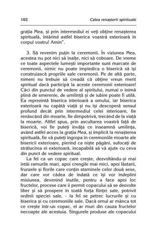 102                                Calea renaºterii spirituale


graþia Mea, ºi prin intermediul ei veþi obþine renaºterea
spiritualã, întãrind astfel biserica voastrã exterioarã în
corpul vostru! Amin”.

   3. Sã revenim puþin la ceremonii. În viziunea Mea,
acestea nu pot nici sã înalþe, nici sã coboare. De vreme
ce toate aspectele lumeºti importante sunt marcate de
ceremonii, nimic nu poate împiedica o bisericã sã îºi
construiascã propriile sale ceremonii. Pe de altã parte,
nimeni nu trebuie sã creadã cã obþine vreun merit
spiritual dacã participã la aceste ceremonii exterioare!
Cãci din punctul de vedere al spiritului, numai o inimã
plinã de smerenie, de umilinþã ºi de iubire poate fi utilã.
Ea reprezintã biserica interioarã a omului, iar biserica
exterioarã nu capãtã viaþã ºi nu îºi descoperã sensul
profund decât prin intermediul celei interioare, fie
renãscând din moarte, fie dimpotrivã, trecând de la viaþã
la moarte. Altfel spus, prin ascultarea voastrã faþã de
bisericã, voi fie puteþi învãþa ce înseamnã umilinþa,
având astfel acces la graþia Mea, ºi implicit la renaºterea
spiritualã, fie vã puteþi îngropa în ceremoniile moarte ale
bisericii exterioare, pierind ca niºte pãgâni, sufocaþi de
strãlucirea ei exterioarã, incapabilã sã vã ajute cu ceva
din punct de vedere spiritual.
   La fel ca un copac care creºte, dezvoltându-ºi mai
întâi ramurile mari, apoi crengile mai mici, apoi lãstarii,
frunzele ºi florile care conþin staminele celor douã sexe,
dar care vor cãdea de îndatã ce îºi vor îndeplini
misiunea, devenind inutile, pentru a face apoi loc
fructelor, procese care îi permit copacului sã se dezvolte
liber ºi sã prospere în toatã forþa fiinþei sale, potrivit
ordinii speciei sale, - la fel se petrec lucrurile ºi cu
biserica ºi cu ceremoniile sale. Dacã omul ar mânca tot
ce creºte într-un copac, el ar muri din cauza fructelor
necoapte ale acestuia. Singurele produse ale copacului
 