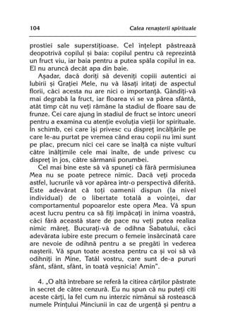104                                  Calea renaºterii spirituale


prostiei sale superstiþioase. Cel înþelept pãstreazã
deopotrivã copilul ºi baia: copilul pentru cã reprezintã
un fruct viu, iar baia pentru a putea spãla copilul în ea.
El nu aruncã decât apa din baie.
   Aºadar, dacã doriþi sã deveniþi copiii autentici ai
Iubirii ºi Graþiei Mele, nu vã lãsaþi iritaþi de aspectul
florii, cãci acesta nu are nici o importanþã. Gândiþi-vã
mai degrabã la fruct, iar floarea vi se va pãrea sfântã,
atât timp cât nu veþi rãmâne la stadiul de floare sau de
frunze. Cei care ajung în stadiul de fruct se întorc uneori
pentru a examina cu atenþie evoluþia vieþii lor spirituale.
În schimb, cei care îºi privesc cu dispreþ încãlþãrile pe
care le-au purtat pe vremea când erau copii nu îmi sunt
pe plac, precum nici cei care se înalþã ca niºte vulturi
cãtre înãlþimile cele mai înalte, de unde privesc cu
dispreþ în jos, cãtre sãrmanii porumbei.
   Cel mai bine este sã vã spuneþi cã fãrã permisiunea
Mea nu se poate petrece nimic. Dacã veþi proceda
astfel, lucrurile vã vor apãrea într-o perspectivã diferitã.
Este adevãrat cã toþi oamenii dispun (la nivel
individual) de o libertate totalã a voinþei, dar
comportamentul popoarelor este opera Mea. Vã spun
acest lucru pentru ca sã fiþi împãcaþi în inima voastrã,
cãci fãrã aceastã stare de pace nu veþi putea realiza
nimic mãreþ. Bucuraþi-vã de odihna Sabatului, cãci
adevãrata iubire este precum o femeie însãrcinatã care
are nevoie de odihnã pentru a se pregãti în vederea
naºterii. Vã spun toate acestea pentru ca ºi voi sã vã
odihniþi în Mine, Tatãl vostru, care sunt de-a pururi
sfânt, sfânt, sfânt, în toatã veºnicia! Amin”.

   4. „O altã întrebare se referã la citirea cãrþilor pãstrate
în secret de cãtre cenzurã. Eu nu spun cã nu puteþi citi
aceste cãrþi, la fel cum nu interzic nimãnui sã rosteascã
numele Prinþului Minciunii în caz de urgenþã ºi pentru a
 