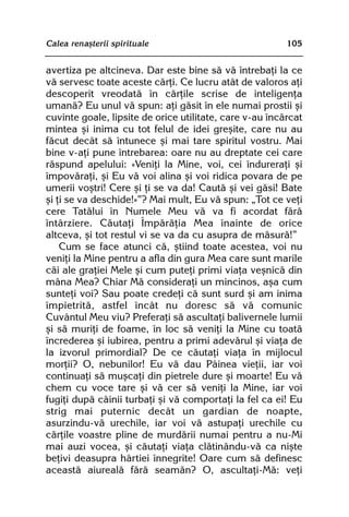 Calea renaºterii spirituale                              105


avertiza pe altcineva. Dar este bine sã vã întrebaþi la ce
vã servesc toate aceste cãrþi. Ce lucru atât de valoros aþi
descoperit vreodatã în cãrþile scrise de inteligenþa
umanã? Eu unul vã spun: aþi gãsit în ele numai prostii ºi
cuvinte goale, lipsite de orice utilitate, care v-au încãrcat
mintea ºi inima cu tot felul de idei greºite, care nu au
fãcut decât sã întunece ºi mai tare spiritul vostru. Mai
bine v-aþi pune întrebarea: oare nu au dreptate cei care
rãspund apelului: «Veniþi la Mine, voi, cei îndureraþi ºi
împovãraþi, ºi Eu vã voi alina ºi voi ridica povara de pe
umerii voºtri! Cere ºi þi se va da! Cautã ºi vei gãsi! Bate
ºi þi se va deschide!»”? Mai mult, Eu vã spun: „Tot ce veþi
cere Tatãlui în Numele Meu vã va fi acordat fãrã
întârziere. Cãutaþi Împãrãþia Mea înainte de orice
altceva, ºi tot restul vi se va da cu asupra de mãsurã!”
    Cum se face atunci cã, ºtiind toate acestea, voi nu
veniþi la Mine pentru a afla din gura Mea care sunt marile
cãi ale graþiei Mele ºi cum puteþi primi viaþa veºnicã din
mâna Mea? Chiar Mã consideraþi un mincinos, aºa cum
sunteþi voi? Sau poate credeþi cã sunt surd ºi am inima
împietritã, astfel încât nu doresc sã vã comunic
Cuvântul Meu viu? Preferaþi sã ascultaþi balivernele lumii
ºi sã muriþi de foame, în loc sã veniþi la Mine cu toatã
încrederea ºi iubirea, pentru a primi adevãrul ºi viaþa de
la izvorul primordial? De ce cãutaþi viaþa în mijlocul
morþii? O, nebunilor! Eu vã dau Pâinea vieþii, iar voi
continuaþi sã muºcaþi din pietrele dure ºi moarte! Eu vã
chem cu voce tare ºi vã cer sã veniþi la Mine, iar voi
fugiþi dupã câinii turbaþi ºi vã comportaþi la fel ca ei! Eu
strig mai puternic decât un gardian de noapte,
asurzindu-vã urechile, iar voi vã astupaþi urechile cu
cãrþile voastre pline de murdãrii numai pentru a nu-Mi
mai auzi vocea, ºi cãutaþi viaþa clãtinându-vã ca niºte
beþivi deasupra hârtiei înnegrite! Oare cum sã definesc
aceastã aiurealã fãrã seamãn? O, ascultaþi-Mã: veþi
 