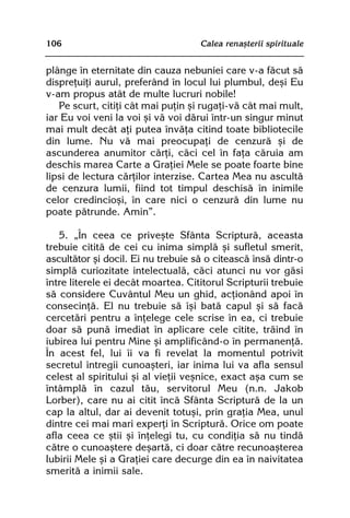 106                                 Calea renaºterii spirituale


plânge în eternitate din cauza nebuniei care v-a fãcut sã
dispreþuiþi aurul, preferând în locul lui plumbul, deºi Eu
v-am propus atât de multe lucruri nobile!
   Pe scurt, citiþi cât mai puþin ºi rugaþi-vã cât mai mult,
iar Eu voi veni la voi ºi vã voi dãrui într-un singur minut
mai mult decât aþi putea învãþa citind toate bibliotecile
din lume. Nu vã mai preocupaþi de cenzurã ºi de
ascunderea anumitor cãrþi, cãci cel în faþa cãruia am
deschis marea Carte a Graþiei Mele se poate foarte bine
lipsi de lectura cãrþilor interzise. Cartea Mea nu ascultã
de cenzura lumii, fiind tot timpul deschisã în inimile
celor credincioºi, în care nici o cenzurã din lume nu
poate pãtrunde. Amin”.

   5. „În ceea ce priveºte Sfânta Scripturã, aceasta
trebuie cititã de cei cu inima simplã ºi sufletul smerit,
ascultãtor ºi docil. Ei nu trebuie sã o citeascã însã dintr-o
simplã curiozitate intelectualã, cãci atunci nu vor gãsi
între literele ei decât moartea. Cititorul Scripturii trebuie
sã considere Cuvântul Meu un ghid, acþionând apoi în
consecinþã. El nu trebuie sã îºi batã capul ºi sã facã
cercetãri pentru a înþelege cele scrise în ea, ci trebuie
doar sã punã imediat în aplicare cele citite, trãind în
iubirea lui pentru Mine ºi amplificând-o în permanenþã.
În acest fel, lui îi va fi revelat la momentul potrivit
secretul întregii cunoaºteri, iar inima lui va afla sensul
celest al spiritului ºi al vieþii veºnice, exact aºa cum se
întâmplã în cazul tãu, servitorul Meu (n.n. Jakob
Lorber), care nu ai citit încã Sfânta Scripturã de la un
cap la altul, dar ai devenit totuºi, prin graþia Mea, unul
dintre cei mai mari experþi în Scripturã. Orice om poate
afla ceea ce ºtii ºi înþelegi tu, cu condiþia sã nu tindã
cãtre o cunoaºtere deºartã, ci doar cãtre recunoaºterea
Iubirii Mele ºi a Graþiei care decurge din ea în naivitatea
smeritã a inimii sale.
 