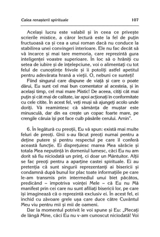 Calea renaºterii spirituale                                 107


   Acelaºi lucru este valabil ºi în ceea ce priveºte
scrierile mistice, a cãror lecturã este la fel de puþin
fructuoasã ca ºi cea a unui roman dacã nu conduce la
stabilirea unei convingeri interioare. Ele nu fac decât sã
vã încarce ºi mai tare memoria, care reprezintã gura
inteligenþei voastre superioare. În loc sã o hrãniþi cu
setea de iubire ºi de înþelepciune, voi o alimentaþi cu tot
felul de cunoºtinþe frivole ºi îi potoliþi astfel apetitul
pentru adevãrata hranã a vieþii. O, nebuni ce sunteþi!
   Fiind singurul care dispune de viaþã ºi care o poate
dãrui, Eu sunt cel mai bun comentator al acesteia, ºi în
acelaºi timp, cel mai mare Mistic! De aceea, citiþi cât mai
puþin ºi cât mai de calitate, iar apoi acþionaþi în conformitate
cu cele citite. În acest fel, veþi reuºi sã ajungeþi acolo unde
doriþi. Vã reamintesc cã sãmânþa de muºtar este
minusculã, dar din ea creºte un copac foarte mare, pe
crengile cãruia îºi pot face cuib pãsãrile cerului. Amin”.

    6. În legãturã cu preoþii, Eu vã spun: existã mai multe
feluri de preoþi. Unii s-au fãcut preoþi numai pentru a
deþine putere ºi pentru respectul pe care îl conferã
aceastã funcþie. Ei dispreþuiesc marea Mea sãrãcie ºi
totala Mea neputinþã în domeniul lumesc, cãci Eu nu am
dorit sã fiu niciodatã un prinþ, ci doar un Mântuitor. Alþii
se fac preoþi pentru a aparþine castei spirituale. Ei au
pretenþia cã sunt singurii reprezentanþi ai bisericii ºi
condamnã dupã bunul lor plac toate informaþiile pe care
le-am transmis prin intermediul unui biet pãcãtos,
predicând — împotriva voinþei Mele — cã Eu nu Mã
manifest prin cei care nu sunt afiliaþi bisericii lor, pe care
îºi imagineazã cã o reprezintã exclusiv ei. În acest fel, ei
închid cu zãvoare grele uºa care duce cãtre Cuvântul
Meu viu pentru mii ºi mii de oameni.
    Dar la momentul potrivit le voi spune ºi Eu: „Plecaþi
de lângã Mine, cãci Eu nu v-am cunoscut niciodatã! Voi
 